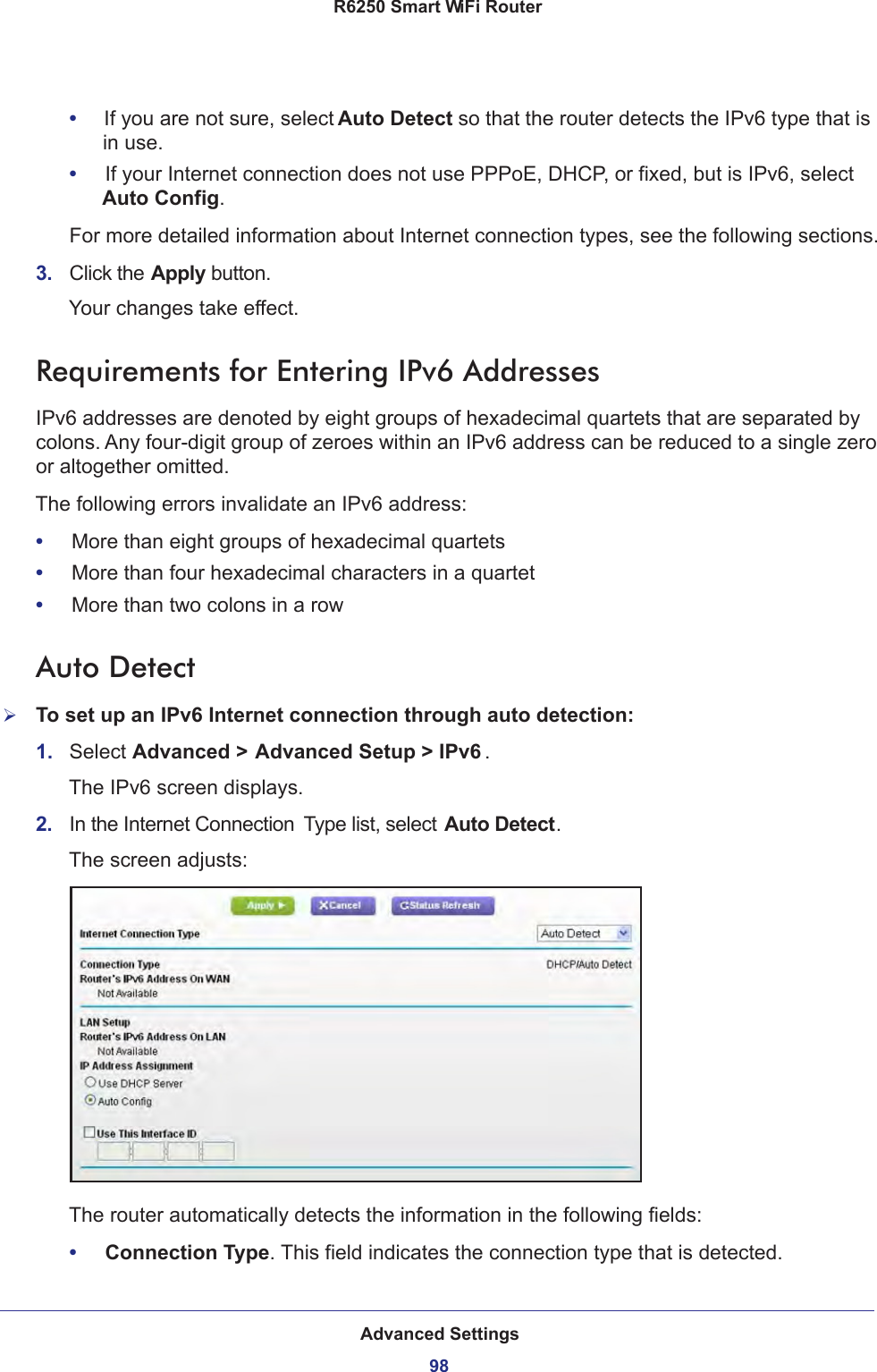 Advanced Settings98R6250 Smart WiFi Router •     If you are not sure, select Auto Detect so that the router detects the IPv6 type that is in use.•     If your Internet connection does not use PPPoE, DHCP, or fixed, but is IPv6, select Auto Config.For more detailed information about Internet connection types, see the following sections.3.  Click the Apply button.Your changes take effect.Requirements for Entering IPv6 AddressesIPv6 addresses are denoted by eight groups of hexadecimal quartets that are separated by colons. Any four-digit group of zeroes within an IPv6 address can be reduced to a single zero or altogether omitted.The following errors invalidate an IPv6 address:•     More than eight groups of hexadecimal quartets•     More than four hexadecimal characters in a quartet•     More than two colons in a rowAuto DetectTo set up an IPv6 Internet connection through auto detection:1.  Select Advanced &gt; Advanced Setup &gt; IPv6 .The IPv6 screen displays.2.  In the Internet Connection  Type list, select Auto Detect.The screen adjusts:The router automatically detects the information in the following fields:•     Connection Type. This field indicates the connection type that is detected.