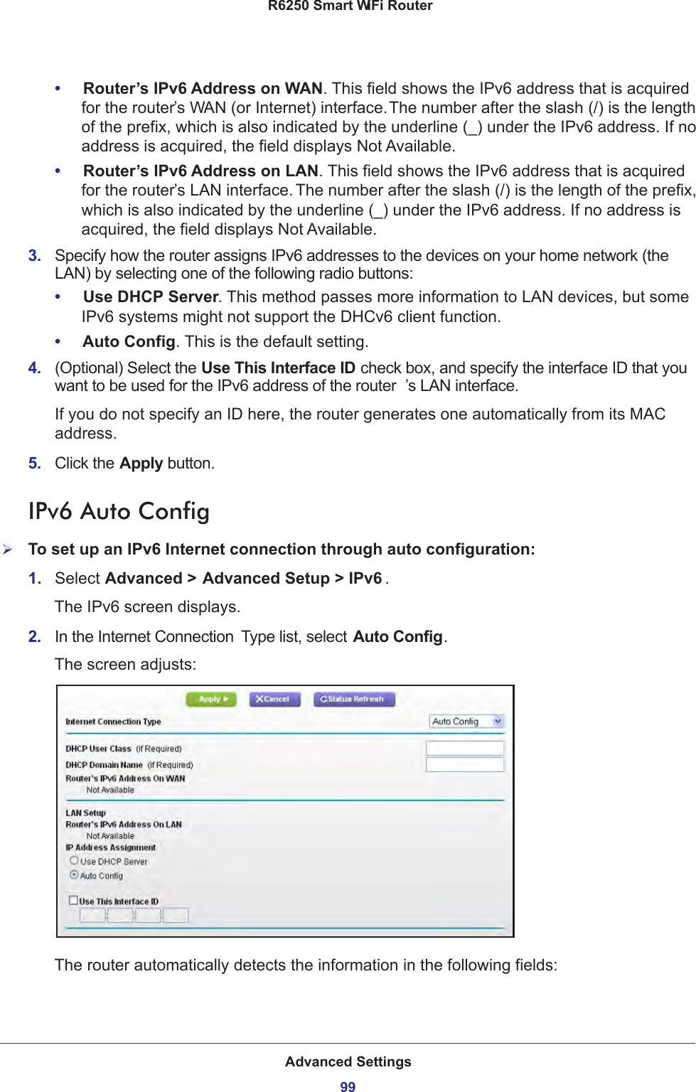 Advanced Settings99 R6250 Smart WiFi Router•     Router’s IPv6 Address on WAN. This field shows the IPv6 address that is acquired for the router’s WAN (or Internet) interface. The number after the slash (/) is the length of the prefix, which is also indicated by the underline (_) under the IPv6 address. If no address is acquired, the field displays Not Available.•     Router’s IPv6 Address on LAN. This field shows the IPv6 address that is acquired for the router’s LAN interface. The number after the slash (/) is the length of the prefix, which is also indicated by the underline (_) under the IPv6 address. If no address is acquired, the field displays Not Available.3.  Specify how the router assigns IPv6 addresses to the devices on your home network (the LAN) by selecting one of the following radio buttons:•     Use DHCP Server. This method passes more information to LAN devices, but some IPv6 systems might not support the DHCv6 client function.•     Auto Config. This is the default setting.4.  (Optional) Select the Use This Interface ID check box, and specify the interface ID that you want to be used for the IPv6 address of the router ’s LAN interface.If you do not specify an ID here, the router generates one automatically from its MAC address.5.  Click the Apply button.IPv6 Auto ConfigTo set up an IPv6 Internet connection through auto configuration:1.  Select Advanced &gt; Advanced Setup &gt; IPv6 .The IPv6 screen displays.2.  In the Internet Connection  Type list, select Auto Config.The screen adjusts:The router automatically detects the information in the following fields: