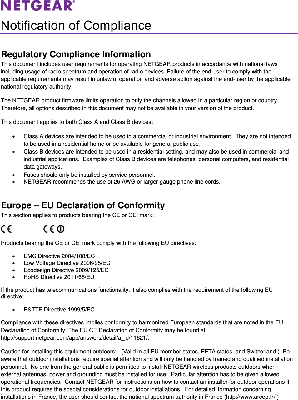   Notification of Compliance Regulatory Compliance Information This document includes user requirements for operating NETGEAR products in accordance with national laws including usage of radio spectrum and operation of radio devices. Failure of the end-user to comply with the applicable requirements may result in unlawful operation and adverse action against the end-user by the applicable national regulatory authority. The NETGEAR product firmware limits operation to only the channels allowed in a particular region or country. Therefore, all options described in this document may not be available in your version of the product. This document applies to both Class A and Class B devices: x  Class A devices are intended to be used in a commercial or industrial environment.  They are not intended to be used in a residential home or be available for general public use. x  Class B devices are intended to be used in a residential setting, and may also be used in commercial and industrial applications.  Examples of Class B devices are telephones, personal computers, and residential data gateways. x  Fuses should only be installed by service personnel. x  NETGEAR recommends the use of 26 AWG or larger gauge phone line cords. Europe – EU Declaration of Conformity This section applies to products bearing the CE or CE! mark:                      Products bearing the CE or CE! mark comply with the following EU directives: x  EMC Directive 2004/108/EC x  Low Voltage Directive 2006/95/EC x Ecodesign Directive 2009/125/EC x  RoHS Directive 2011/65/EU If the product has telecommunications functionality, it also complies with the requirement of the following EU directive: x  R&amp;TTE Directive 1999/5/EC Compliance with these directives implies conformity to harmonized European standards that are noted in the EU Declaration of Conformity. The EU CE Declaration of Conformity may be found at http://support.netgear.com/app/answers/detail/a_id/11621/. Caution for installing this equipment outdoors:   (Valid in all EU member states, EFTA states, and Switzerland.)  Be aware that outdoor installations require special attention and will only be handled by trained and qualified installation personnel.  No one from the general public is permitted to install NETGEAR wireless products outdoors when external antennas, power and grounding must be installed for use.  Particular attention has to be given allowed operational frequencies.  Contact NETGEAR for instructions on how to contact an installer for outdoor operations if this product requires the special considerations for outdoor installations.  For detailed iformation concerning installations in France, the user should contact the national spectrum authority in France (http://www.arcep.fr/ ) 