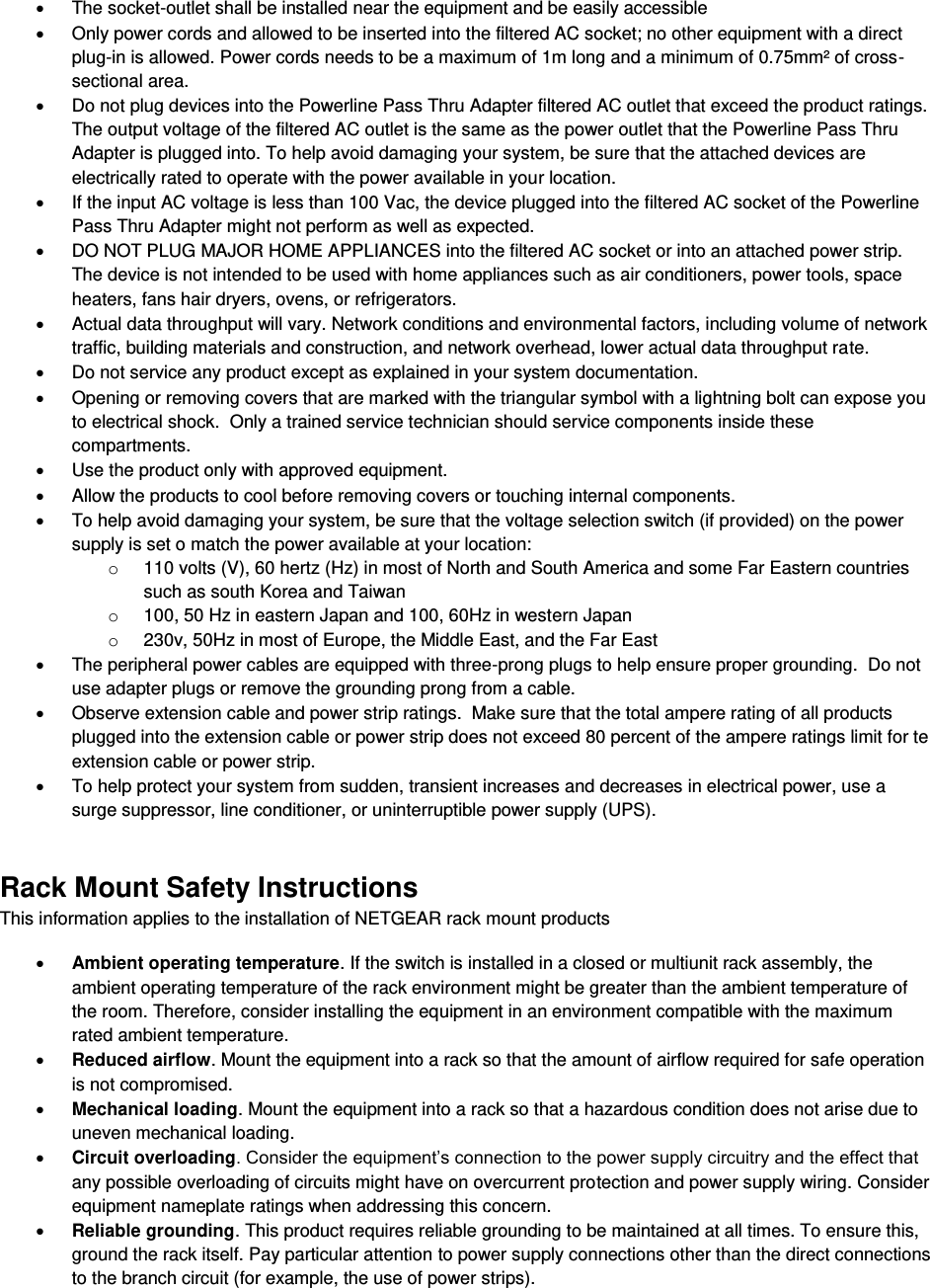  x  The socket-outlet shall be installed near the equipment and be easily accessible x  Only power cords and allowed to be inserted into the filtered AC socket; no other equipment with a direct plug-in is allowed. Power cords needs to be a maximum of 1m long and a minimum of 0.75mm² of cross-sectional area. x  Do not plug devices into the Powerline Pass Thru Adapter filtered AC outlet that exceed the product ratings.  The output voltage of the filtered AC outlet is the same as the power outlet that the Powerline Pass Thru Adapter is plugged into. To help avoid damaging your system, be sure that the attached devices are electrically rated to operate with the power available in your location. x  If the input AC voltage is less than 100 Vac, the device plugged into the filtered AC socket of the Powerline Pass Thru Adapter might not perform as well as expected. x  DO NOT PLUG MAJOR HOME APPLIANCES into the filtered AC socket or into an attached power strip.  The device is not intended to be used with home appliances such as air conditioners, power tools, space heaters, fans hair dryers, ovens, or refrigerators.  x  Actual data throughput will vary. Network conditions and environmental factors, including volume of network traffic, building materials and construction, and network overhead, lower actual data throughput rate.  x  Do not service any product except as explained in your system documentation.  x  Opening or removing covers that are marked with the triangular symbol with a lightning bolt can expose you to electrical shock.  Only a trained service technician should service components inside these compartments. x  Use the product only with approved equipment. x  Allow the products to cool before removing covers or touching internal components. x  To help avoid damaging your system, be sure that the voltage selection switch (if provided) on the power supply is set o match the power available at your location: o  110 volts (V), 60 hertz (Hz) in most of North and South America and some Far Eastern countries such as south Korea and Taiwan o  100, 50 Hz in eastern Japan and 100, 60Hz in western Japan o  230v, 50Hz in most of Europe, the Middle East, and the Far East x  The peripheral power cables are equipped with three-prong plugs to help ensure proper grounding.  Do not use adapter plugs or remove the grounding prong from a cable. x  Observe extension cable and power strip ratings.  Make sure that the total ampere rating of all products plugged into the extension cable or power strip does not exceed 80 percent of the ampere ratings limit for te extension cable or power strip. x  To help protect your system from sudden, transient increases and decreases in electrical power, use a surge suppressor, line conditioner, or uninterruptible power supply (UPS). Rack Mount Safety Instructions This information applies to the installation of NETGEAR rack mount products x Ambient operating temperature. If the switch is installed in a closed or multiunit rack assembly, the ambient operating temperature of the rack environment might be greater than the ambient temperature of the room. Therefore, consider installing the equipment in an environment compatible with the maximum rated ambient temperature. x Reduced airflow. Mount the equipment into a rack so that the amount of airflow required for safe operation is not compromised. x Mechanical loading. Mount the equipment into a rack so that a hazardous condition does not arise due to uneven mechanical loading. x Circuit overloading. Consider the equipment’s connection to the power supply circuitry and the effect that any possible overloading of circuits might have on overcurrent protection and power supply wiring. Consider equipment nameplate ratings when addressing this concern. x Reliable grounding. This product requires reliable grounding to be maintained at all times. To ensure this, ground the rack itself. Pay particular attention to power supply connections other than the direct connections to the branch circuit (for example, the use of power strips). 