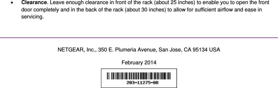 x Clearance. Leave enough clearance in front of the rack (about 25 inches) to enable you to open the front door completely and in the back of the rack (about 30 inches) to allow for sufficient airflow and ease in servicing.   NETGEAR, Inc., 350 E. Plumeria Avenue, San Jose, CA 95134 USA February 2014  