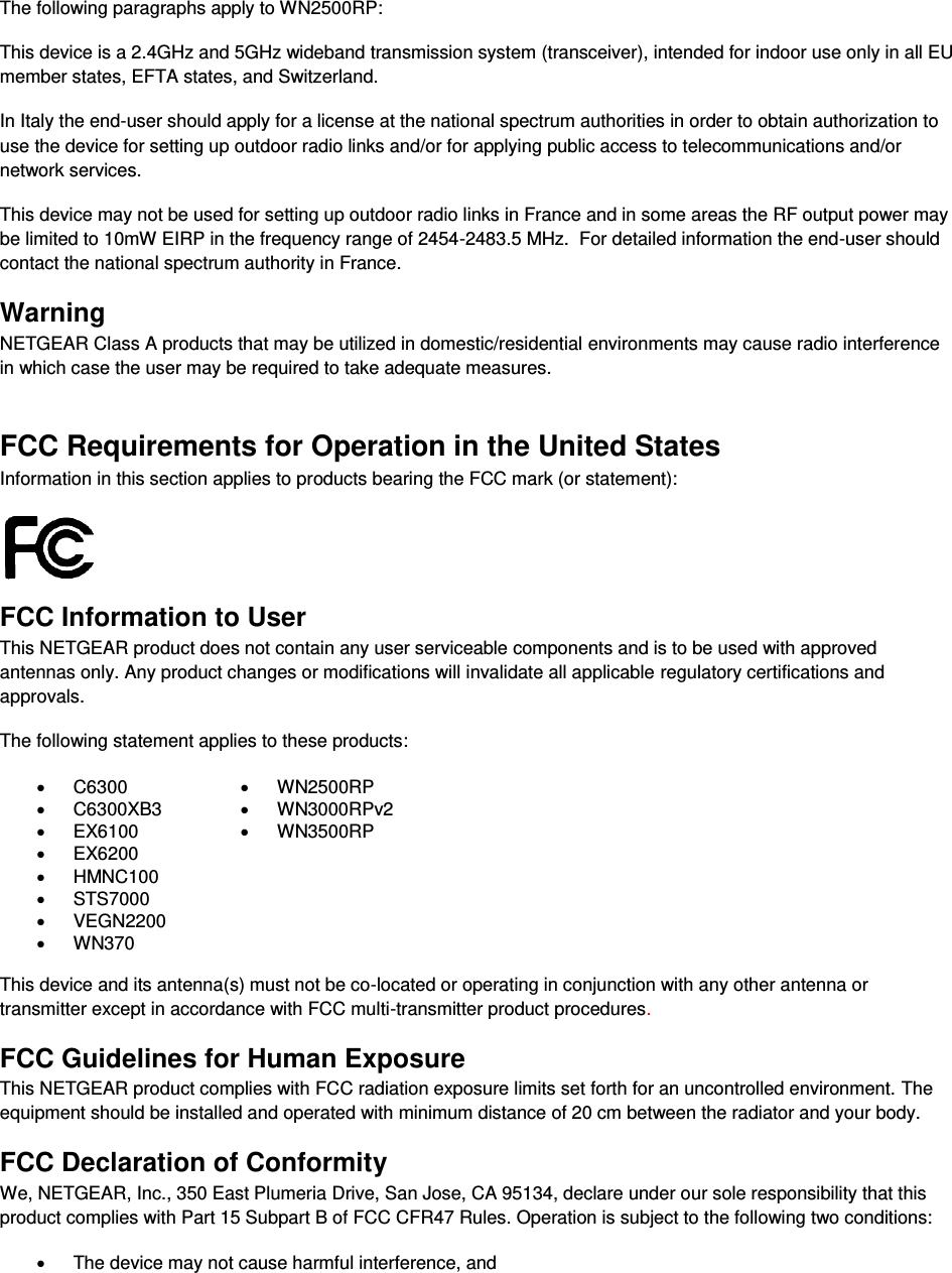   The following paragraphs apply to WN2500RP: This device is a 2.4GHz and 5GHz wideband transmission system (transceiver), intended for indoor use only in all EU member states, EFTA states, and Switzerland. In Italy the end-user should apply for a license at the national spectrum authorities in order to obtain authorization to use the device for setting up outdoor radio links and/or for applying public access to telecommunications and/or network services. This device may not be used for setting up outdoor radio links in France and in some areas the RF output power may be limited to 10mW EIRP in the frequency range of 2454-2483.5 MHz.  For detailed information the end-user should contact the national spectrum authority in France.  Warning NETGEAR Class A products that may be utilized in domestic/residential environments may cause radio interference in which case the user may be required to take adequate measures.  FCC Requirements for Operation in the United States Information in this section applies to products bearing the FCC mark (or statement):   FCC Information to User This NETGEAR product does not contain any user serviceable components and is to be used with approved antennas only. Any product changes or modifications will invalidate all applicable regulatory certifications and approvals. The following statement applies to these products: x C6300 x WN2500RP x C6300XB3 x WN3000RPv2 x EX6100 x WN3500RP x EX6200  x HMNC100  x STS7000  x VEGN2200  x WN370   This device and its antenna(s) must not be co-located or operating in conjunction with any other antenna or transmitter except in accordance with FCC multi-transmitter product procedures.  FCC Guidelines for Human Exposure This NETGEAR product complies with FCC radiation exposure limits set forth for an uncontrolled environment. The equipment should be installed and operated with minimum distance of 20 cm between the radiator and your body. FCC Declaration of Conformity We, NETGEAR, Inc., 350 East Plumeria Drive, San Jose, CA 95134, declare under our sole responsibility that this product complies with Part 15 Subpart B of FCC CFR47 Rules. Operation is subject to the following two conditions: x  The device may not cause harmful interference, and 