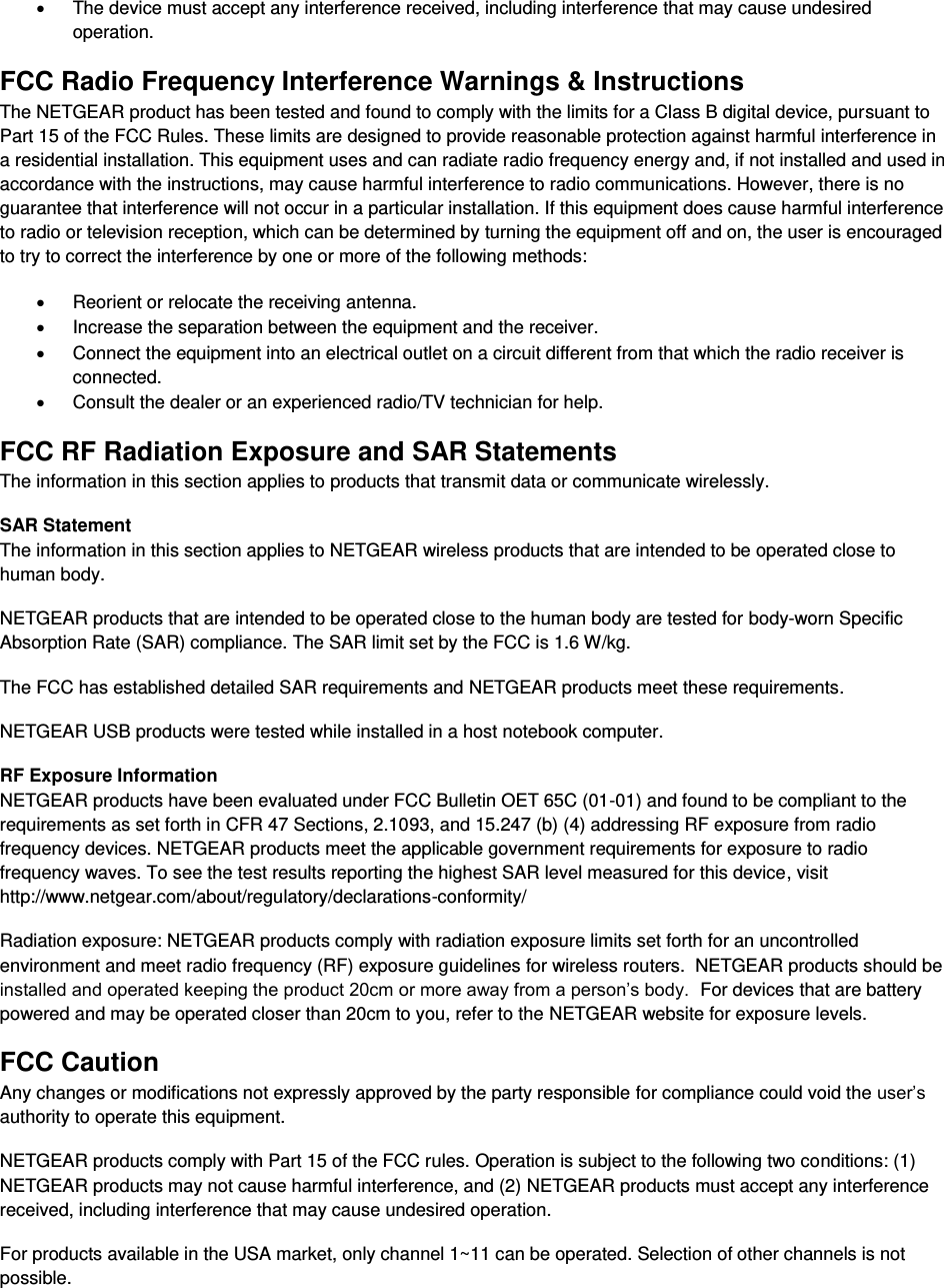  x  The device must accept any interference received, including interference that may cause undesired operation. FCC Radio Frequency Interference Warnings &amp; Instructions The NETGEAR product has been tested and found to comply with the limits for a Class B digital device, pursuant to Part 15 of the FCC Rules. These limits are designed to provide reasonable protection against harmful interference in a residential installation. This equipment uses and can radiate radio frequency energy and, if not installed and used in accordance with the instructions, may cause harmful interference to radio communications. However, there is no guarantee that interference will not occur in a particular installation. If this equipment does cause harmful interference to radio or television reception, which can be determined by turning the equipment off and on, the user is encouraged to try to correct the interference by one or more of the following methods: x  Reorient or relocate the receiving antenna. x  Increase the separation between the equipment and the receiver. x  Connect the equipment into an electrical outlet on a circuit different from that which the radio receiver is connected. x  Consult the dealer or an experienced radio/TV technician for help. FCC RF Radiation Exposure and SAR Statements The information in this section applies to products that transmit data or communicate wirelessly. SAR Statement The information in this section applies to NETGEAR wireless products that are intended to be operated close to human body.  NETGEAR products that are intended to be operated close to the human body are tested for body-worn Specific Absorption Rate (SAR) compliance. The SAR limit set by the FCC is 1.6 W/kg. The FCC has established detailed SAR requirements and NETGEAR products meet these requirements. NETGEAR USB products were tested while installed in a host notebook computer.  RF Exposure Information NETGEAR products have been evaluated under FCC Bulletin OET 65C (01-01) and found to be compliant to the requirements as set forth in CFR 47 Sections, 2.1093, and 15.247 (b) (4) addressing RF exposure from radio frequency devices. NETGEAR products meet the applicable government requirements for exposure to radio frequency waves. To see the test results reporting the highest SAR level measured for this device, visit http://www.netgear.com/about/regulatory/declarations-conformity/ Radiation exposure: NETGEAR products comply with radiation exposure limits set forth for an uncontrolled environment and meet radio frequency (RF) exposure guidelines for wireless routers.  NETGEAR products should be installed and operated keeping the product 20cm or more away from a person’s body.  For devices that are battery powered and may be operated closer than 20cm to you, refer to the NETGEAR website for exposure levels. FCC Caution Any changes or modifications not expressly approved by the party responsible for compliance could void the user’s authority to operate this equipment. NETGEAR products comply with Part 15 of the FCC rules. Operation is subject to the following two conditions: (1) NETGEAR products may not cause harmful interference, and (2) NETGEAR products must accept any interference received, including interference that may cause undesired operation. For products available in the USA market, only channel 1~11 can be operated. Selection of other channels is not possible. 