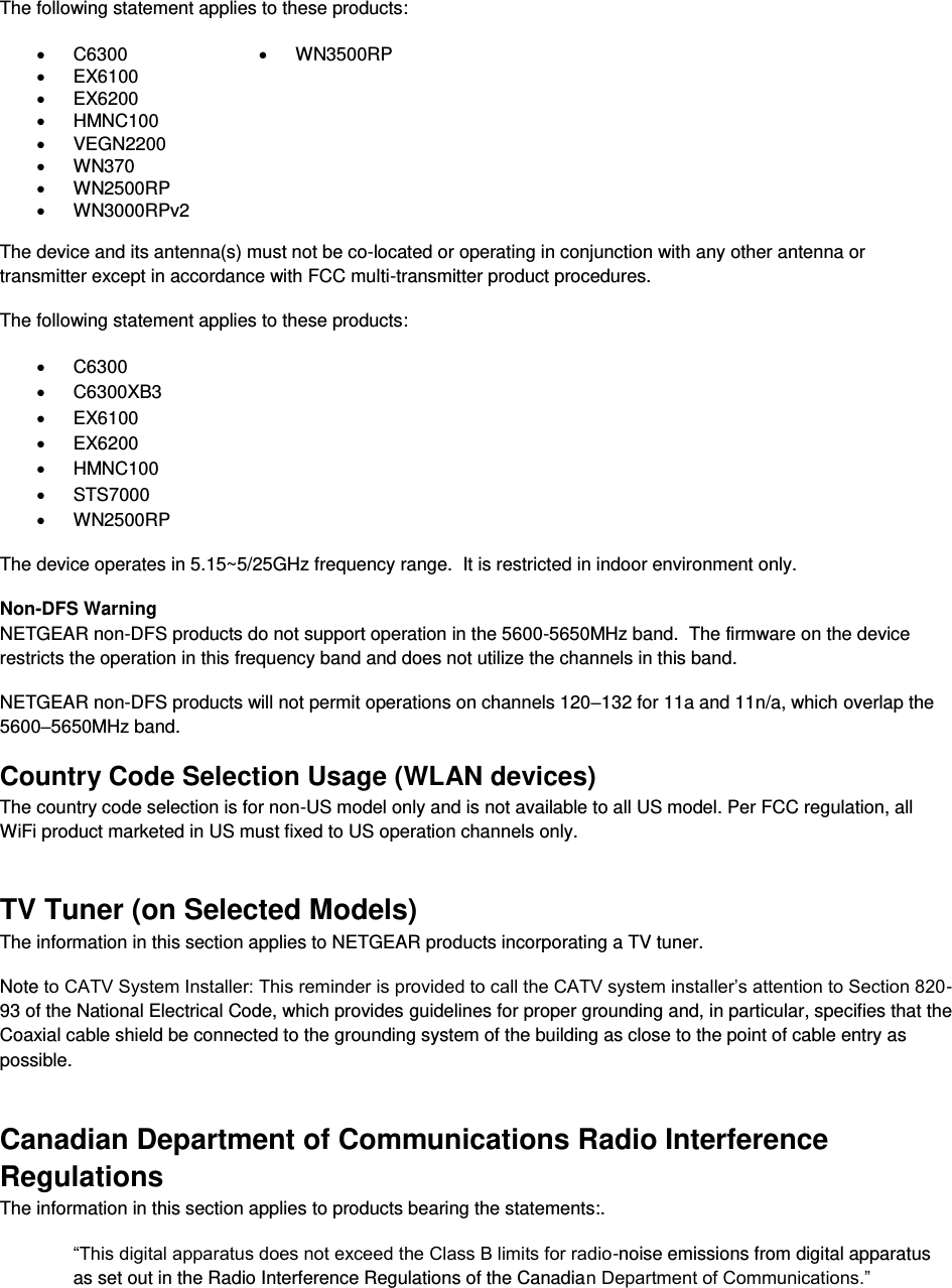  The following statement applies to these products: x C6300 x WN3500RP x EX6100  x EX6200  x HMNC100  x VEGN2200  x WN370  x WN2500RP  x WN3000RPv2   The device and its antenna(s) must not be co-located or operating in conjunction with any other antenna or transmitter except in accordance with FCC multi-transmitter product procedures. The following statement applies to these products: x C6300 x C6300XB3 x EX6100 x EX6200 x HMNC100 x STS7000 x WN2500RP The device operates in 5.15~5/25GHz frequency range.  It is restricted in indoor environment only.  Non-DFS Warning NETGEAR non-DFS products do not support operation in the 5600-5650MHz band.  The firmware on the device restricts the operation in this frequency band and does not utilize the channels in this band.  NETGEAR non-DFS products will not permit operations on channels 120–132 for 11a and 11n/a, which overlap the 5600–5650MHz band.  Country Code Selection Usage (WLAN devices) The country code selection is for non-US model only and is not available to all US model. Per FCC regulation, all WiFi product marketed in US must fixed to US operation channels only. TV Tuner (on Selected Models) The information in this section applies to NETGEAR products incorporating a TV tuner.  Note to CATV System Installer: This reminder is provided to call the CATV system installer’s attention to Section 820-93 of the National Electrical Code, which provides guidelines for proper grounding and, in particular, specifies that the Coaxial cable shield be connected to the grounding system of the building as close to the point of cable entry as possible. Canadian Department of Communications Radio Interference Regulations The information in this section applies to products bearing the statements:. “This digital apparatus does not exceed the Class B limits for radio-noise emissions from digital apparatus as set out in the Radio Interference Regulations of the Canadian Department of Communications.” 