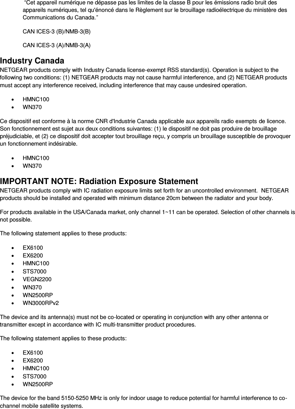   “Cet appareil numérique ne dépasse pas les limites de la classe B pour les émissions radio bruit des            appareils numériques, tel qu&apos;énoncé dans le Règlement sur le brouillage radioélectrique du ministère des Communications du Canada.” CAN ICES-3 (B)/NMB-3(B) CAN ICES-3 (A)/NMB-3(A) Industry Canada NETGEAR products comply with Industry Canada license-exempt RSS standard(s). Operation is subject to the following two conditions: (1) NETGEAR products may not cause harmful interference, and (2) NETGEAR products must accept any interference received, including interference that may cause undesired operation. x HMNC100 x WN370 Ce dispositif est conforme à la norme CNR d&apos;Industrie Canada applicable aux appareils radio exempts de licence. Son fonctionnement est sujet aux deux conditions suivantes: (1) le dispositif ne doit pas produire de brouillage préjudiciable, et (2) ce dispositif doit accepter tout brouillage reçu, y compris un brouillage susceptible de provoquer un fonctionnement indésirable. x HMNC100 x WN370 IMPORTANT NOTE: Radiation Exposure Statement NETGEAR products comply with IC radiation exposure limits set forth for an uncontrolled environment.  NETGEAR products should be installed and operated with minimum distance 20cm between the radiator and your body. For products available in the USA/Canada market, only channel 1~11 can be operated. Selection of other channels is not possible. The following statement applies to these products: x EX6100 x EX6200 x HMNC100 x STS7000 x VEGN2200 x WN370 x WN2500RP x WN3000RPv2 The device and its antenna(s) must not be co-located or operating in conjunction with any other antenna or transmitter except in accordance with IC multi-transmitter product procedures. The following statement applies to these products: x EX6100 x EX6200 x HMNC100 x STS7000 x WN2500RP The device for the band 5150-5250 MHz is only for indoor usage to reduce potential for harmful interference to co-channel mobile satellite systems. 