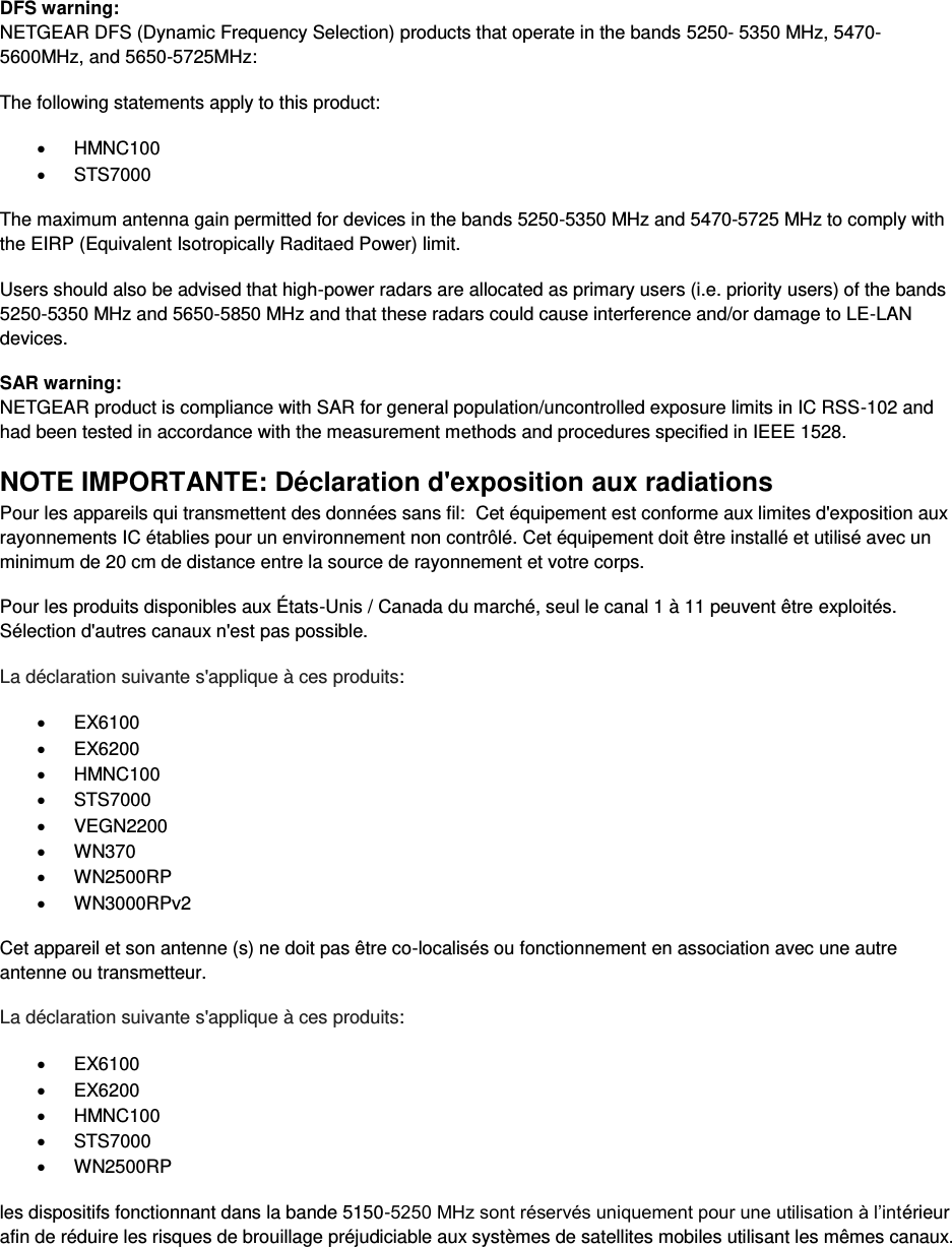  DFS warning: NETGEAR DFS (Dynamic Frequency Selection) products that operate in the bands 5250- 5350 MHz, 5470-5600MHz, and 5650-5725MHz: The following statements apply to this product: x HMNC100 x STS7000 The maximum antenna gain permitted for devices in the bands 5250-5350 MHz and 5470-5725 MHz to comply with the EIRP (Equivalent Isotropically Raditaed Power) limit. Users should also be advised that high-power radars are allocated as primary users (i.e. priority users) of the bands 5250-5350 MHz and 5650-5850 MHz and that these radars could cause interference and/or damage to LE-LAN devices. SAR warning: NETGEAR product is compliance with SAR for general population/uncontrolled exposure limits in IC RSS-102 and had been tested in accordance with the measurement methods and procedures specified in IEEE 1528. NOTE IMPORTANTE: Déclaration d&apos;exposition aux radiations Pour les appareils qui transmettent des données sans fil:  Cet équipement est conforme aux limites d&apos;exposition aux rayonnements IC établies pour un environnement non contrôlé. Cet équipement doit être installé et utilisé avec un minimum de 20 cm de distance entre la source de rayonnement et votre corps. Pour les produits disponibles aux États-Unis / Canada du marché, seul le canal 1 à 11 peuvent être exploités. Sélection d&apos;autres canaux n&apos;est pas possible. La déclaration suivante s&apos;applique à ces produits: x EX6100 x EX6200 x HMNC100 x STS7000 x VEGN2200 x WN370 x WN2500RP x WN3000RPv2 Cet appareil et son antenne (s) ne doit pas être co-localisés ou fonctionnement en association avec une autre antenne ou transmetteur. La déclaration suivante s&apos;applique à ces produits: x EX6100 x EX6200 x HMNC100 x STS7000 x WN2500RP les dispositifs fonctionnant dans la bande 5150-5250 MHz sont réservés uniquement pour une utilisation à l’intérieur afin de réduire les risques de brouillage préjudiciable aux systèmes de satellites mobiles utilisant les mêmes canaux. 