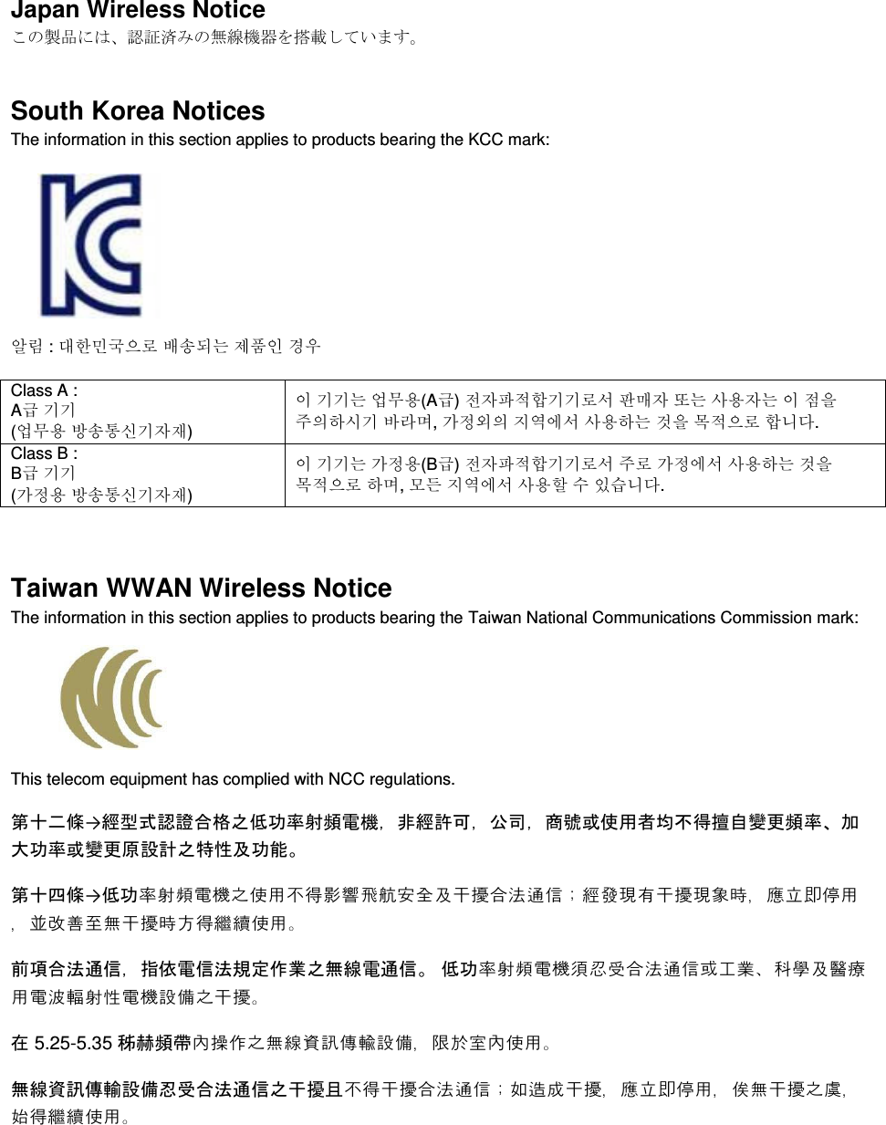  Japan Wireless Notice ࡇࡢ〇ရ࡟ࡣࠊㄆド῭ࡳࡢ↓⥺ᶵჾࢆᦚ㍕ࡋ࡚࠸ࡲࡍࠋ South Korea Notices  The information in this section applies to products bearing the KCC mark:      㞢Ⱂ : ╖䞲⹒ῃ㦒⪲ ⺆㏷♮⓪ 㩲䛞㧎 ἓ㤆 Class A :  A  ₆₆ (㠛ⶊ㣿 ⹿㏷䐋㔶₆㧦㨂) 㧊 ₆₆⓪ 㠛ⶊ㣿(A ) 㩚㧦䕢㩗䞿₆₆⪲㍲ 䕦ⰺ㧦 ⡦⓪ ㌂㣿㧦⓪ 㧊 㩦㦚 㭒㦮䞮㔲₆ ⹪⧒Ⳇ, Ṗ㩫㣎㦮 㰖㡃㠦㍲ ㌂㣿䞮⓪ ộ㦚 ⳿㩗㦒⪲ 䞿┞┺. Class B :  B  ₆₆ (Ṗ㩫㣿 ⹿㏷䐋㔶₆㧦㨂) 㧊 ₆₆⓪ Ṗ㩫㣿(B ) 㩚㧦䕢㩗䞿₆₆⪲㍲ 㭒⪲ Ṗ㩫㠦㍲ ㌂㣿䞮⓪ ộ㦚 ⳿㩗㦒⪲ 䞮Ⳇ, ⳾✶ 㰖㡃㠦㍲ ㌂㣿䞶 㑮 㧞㔋┞┺.  Taiwan WWAN Wireless Notice  The information in this section applies to products bearing the Taiwan National Communications Commission mark:    This telecom equipment has complied with NCC regulations.  ➨༑஧ᲄ→⥂ᆺᘧㄆㆇྜ᱁அపຌ⋡ᑕ㢖㟁ᶵ㸪㠀⥂チྍ㸪බྖ㸪ၟ⹰ᡈ౑⏝⪅ᆒ୙ᚓ᧩⮬ㆰ᭦㢖⋡ࠊຍ኱ຌ⋡ᡈㆰ᭦ཎタィஅ≉ᛶཬຌ⬟ࠋ ➨༑ᅄᲄ→పຌ膚萳萛詒罁識萦蠯菘肥蝞蹫萌蹉虡訰缝糗蠃踵茽赦蘘க維苨躇袼糗蠃躇蒙藸ஆ褒覄騚詭蠯ஆ閳紮蓙譱艸糗蠃藸苷肥緌蕔萦蠯ଟ ๓㡯ྜἲ㏻ಙ㸪ᣦ౫㟁ಙἲつᐃసᴗஅ↓⥺㟁㏻ಙࠋ పຌ膚萳萛詒罁薧襠蕯踵茽赦蘘軫縒蛩ଞ縢踕缝褧蠋蠯詒赽距萳蔒詒罁蓿菤識糗蠃ଟ ᅾ 5.25-5.35 ⛟㉪㢖ᖔ羧諀覥識艸蓧覣蘩訯薜蓿菤ஆ踥蛍蘯羧萦蠯ଟ ↓⥺㈨イബ㍺タഛᚸཷྜἲ㏻ಙஅᖸᨐୟ菘肥糗蠃踵茽赦蘘க蛰諠蔔糗蠃ஆ褒覄騚詭蠯ஆ萧艸糗蠃識衐ஆ藮肥緌蕔萦蠯ଟ 