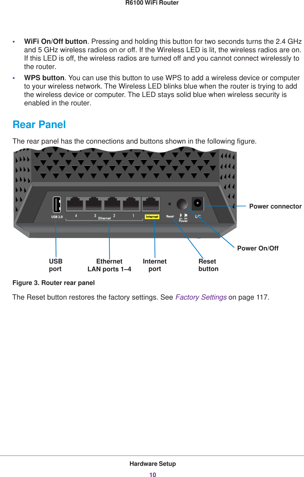 Hardware Setup10R6100 WiFi Router •WiFi On/Off button. Pressing and holding this button for two seconds turns the 2.4 GHz and 5 GHz wireless radios on or off. If the Wireless LED is lit, the wireless radios are on. If this LED is off, the wireless radios are turned off and you cannot connect wirelessly to the router.•WPS button. You can use this button to use WPS to add a wireless device or computer to your wireless network. The Wireless LED blinks blue when the router is trying to add the wireless device or computer. The LED stays solid blue when wireless security is enabled in the router.Rear PanelThe rear panel has the connections and buttons shown in the following figure.USB Ethernet InternetPower On/OffPower connectorportLAN ports 1–4 ResetbuttonportFigure 3. Router rear panelThe Reset button restores the factory settings. See Factory Settings on page  117. 