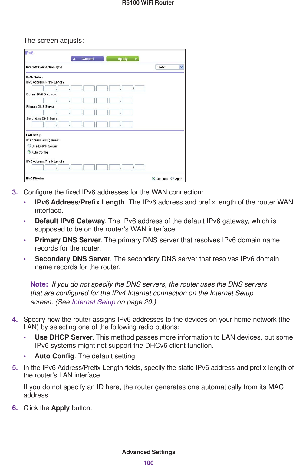 Advanced Settings100R6100 WiFi Router The screen adjusts:3. Configure the fixed IPv6 addresses for the WAN connection:•IPv6 Address/Prefix Length. The IPv6 address and prefix length of the router WAN interface.•Default IPv6 Gateway. The IPv6 address of the default IPv6 gateway, which is supposed to be on the router’s WAN interface.•Primary DNS Server. The primary DNS server that resolves IPv6 domain name records for the router.•Secondary DNS Server. The secondary DNS server that resolves IPv6 domain name records for the router.Note:  If you do not specify the DNS servers, the router uses the DNS servers that are configured for the IPv4 Internet connection on the Internet Setup screen. (See Internet Setup on page  20.)4. Specify how the router assigns IPv6 addresses to the devices on your home network (the LAN) by selecting one of the following radio buttons:•Use DHCP Server. This method passes more information to LAN devices, but some IPv6 systems might not support the DHCv6 client function.•Auto Config. The default setting.5. In the IPv6 Address/Prefix Length fields, specify the static IPv6 address and prefix length of the router’s LAN interface.If you do not specify an ID here, the router generates one automatically from its MAC address.6. Click the Apply button.