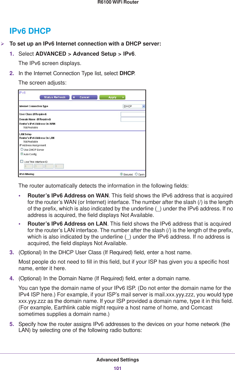 Advanced Settings101 R6100 WiFi RouterIPv6 DHCPTo set up an IPv6 Internet connection with a DHCP server:1. Select ADVANCED &gt; Advanced Setup &gt; IPv6.The IPv6 screen displays.2. In the Internet Connection Type list, select DHCP.The screen adjusts:The router automatically detects the information in the following fields:•Router’s IPv6 Address on WAN. This field shows the IPv6 address that is acquired for the router’s WAN (or Internet) interface. The number after the slash (/) is the length of the prefix, which is also indicated by the underline (_) under the IPv6 address. If no address is acquired, the field displays Not Available.•Router’s IPv6 Address on LAN. This field shows the IPv6 address that is acquired for the router’s LAN interface. The number after the slash (/) is the length of the prefix, which is also indicated by the underline (_) under the IPv6 address. If no address is acquired, the field displays Not Available.3. (Optional) In the DHCP User Class (If Required) field, enter a host name.Most people do not need to fill in this field, but if your ISP has given you a specific host name, enter it here.4. (Optional) In the Domain Name (If Required) field, enter a domain name.You can type the domain name of your IPv6 ISP. (Do not enter the domain name for the IPv4 ISP here.) For example, if your ISP’s mail server is mail.xxx.yyy.zzz, you would type xxx.yyy.zzz as the domain name. If your ISP provided a domain name, type it in this field. (For example, Earthlink cable might require a host name of home, and Comcast sometimes supplies a domain name.)5. Specify how the router assigns IPv6 addresses to the devices on your home network (the LAN) by selecting one of the following radio buttons: