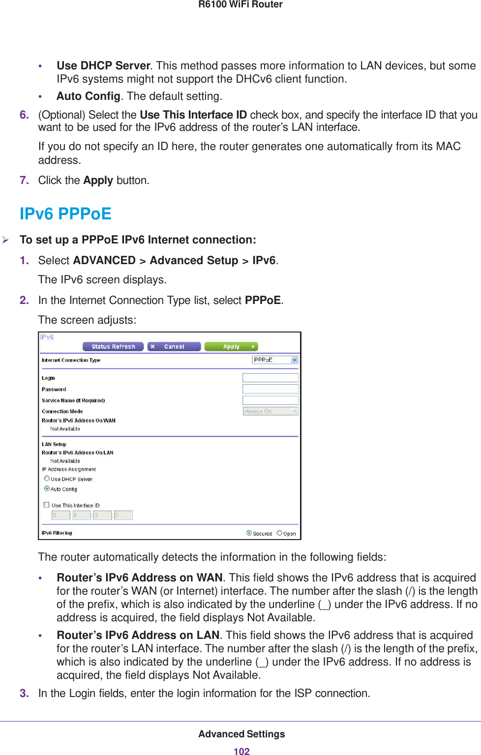 Advanced Settings102R6100 WiFi Router •Use DHCP Server. This method passes more information to LAN devices, but some IPv6 systems might not support the DHCv6 client function.•Auto Config. The default setting.6. (Optional) Select the Use This Interface ID check box, and specify the interface ID that you want to be used for the IPv6 address of the router’s LAN interface.If you do not specify an ID here, the router generates one automatically from its MAC address.7. Click the Apply button.IPv6 PPPoETo set up a PPPoE IPv6 Internet connection:1. Select ADVANCED &gt; Advanced Setup &gt; IPv6.The IPv6 screen displays.2. In the Internet Connection Type list, select PPPoE.The screen adjusts: The router automatically detects the information in the following fields:•Router’s IPv6 Address on WAN. This field shows the IPv6 address that is acquired for the router’s WAN (or Internet) interface. The number after the slash (/) is the length of the prefix, which is also indicated by the underline (_) under the IPv6 address. If no address is acquired, the field displays Not Available.•Router’s IPv6 Address on LAN. This field shows the IPv6 address that is acquired for the router’s LAN interface. The number after the slash (/) is the length of the prefix, which is also indicated by the underline (_) under the IPv6 address. If no address is acquired, the field displays Not Available.3. In the Login fields, enter the login information for the ISP connection.