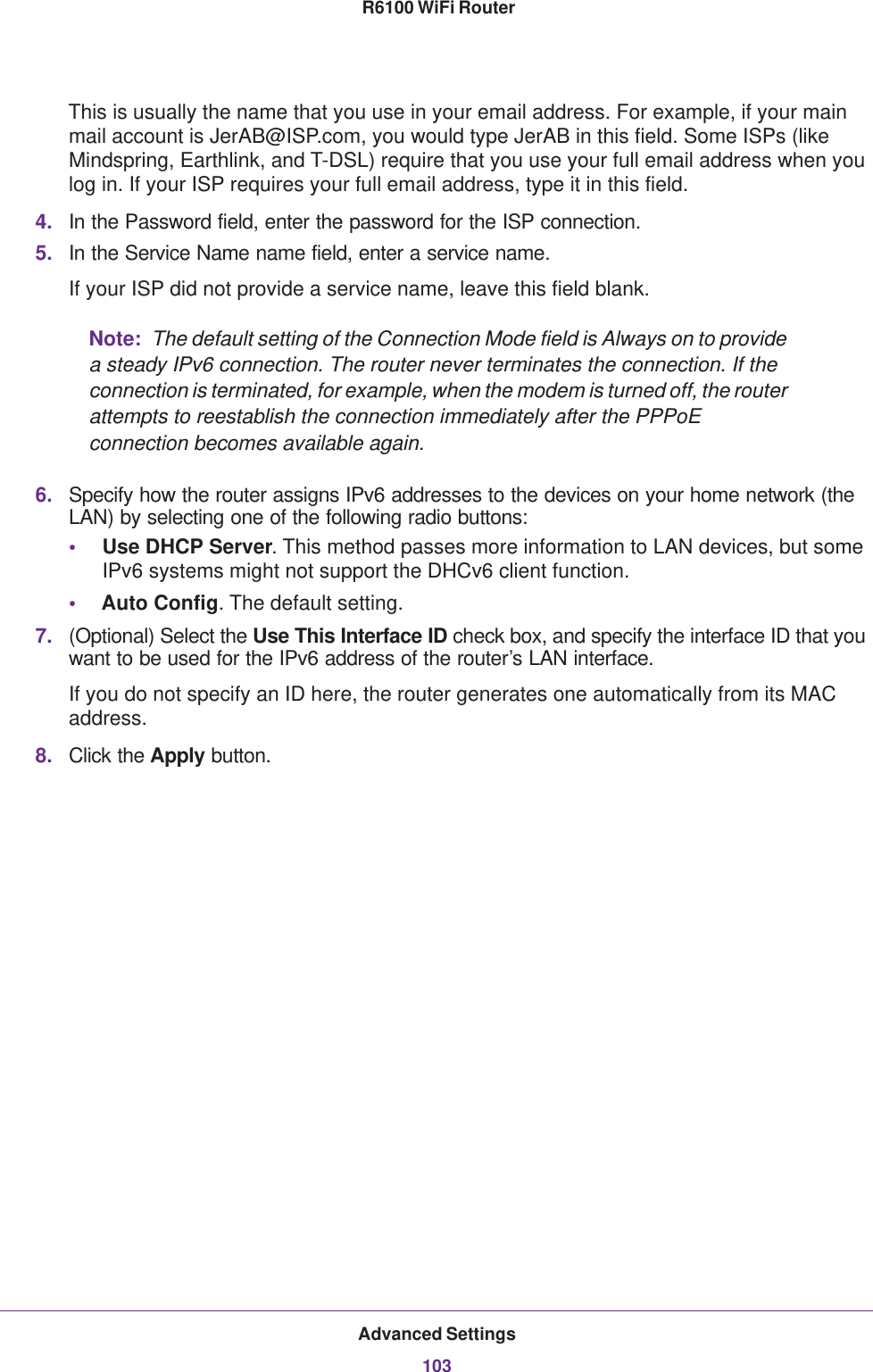 Advanced Settings103 R6100 WiFi RouterThis is usually the name that you use in your email address. For example, if your main mail account is JerAB@ISP.com, you would type JerAB in this field. Some ISPs (like Mindspring, Earthlink, and T-DSL) require that you use your full email address when you log in. If your ISP requires your full email address, type it in this field.4. In the Password field, enter the password for the ISP connection.5. In the Service Name name field, enter a service name.If your ISP did not provide a service name, leave this field blank.Note:  The default setting of the Connection Mode field is Always on to provide a steady IPv6 connection. The router never terminates the connection. If the connection is terminated, for example, when the modem is turned off, the router attempts to reestablish the connection immediately after the PPPoE connection becomes available again.6. Specify how the router assigns IPv6 addresses to the devices on your home network (the LAN) by selecting one of the following radio buttons:•Use DHCP Server. This method passes more information to LAN devices, but some IPv6 systems might not support the DHCv6 client function.•Auto Config. The default setting.7. (Optional) Select the Use This Interface ID check box, and specify the interface ID that you want to be used for the IPv6 address of the router’s LAN interface.If you do not specify an ID here, the router generates one automatically from its MAC address.8. Click the Apply button.