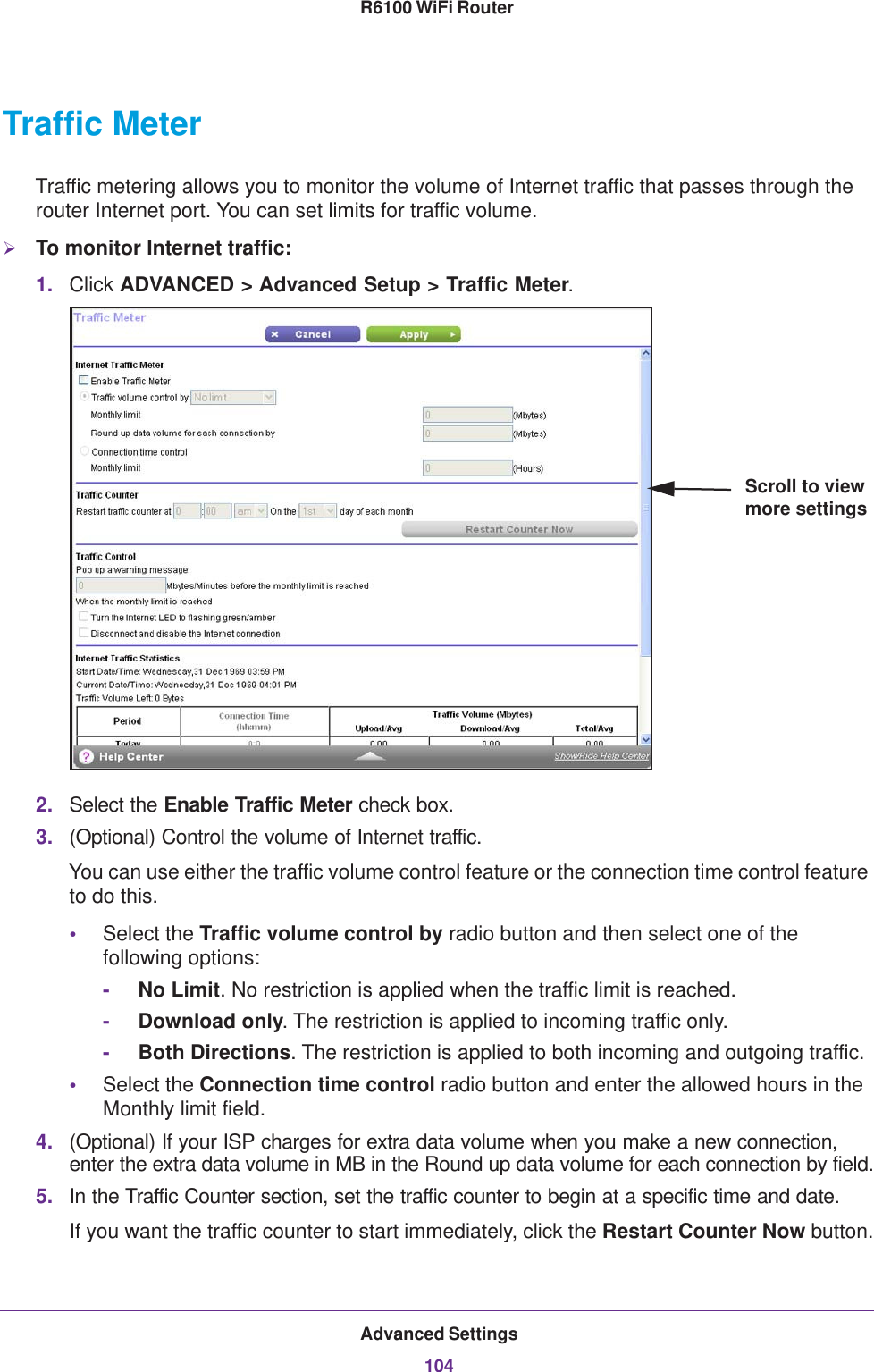 Advanced Settings104R6100 WiFi Router Traffic MeterTraffic metering allows you to monitor the volume of Internet traffic that passes through the router Internet port. You can set limits for traffic volume.To monitor Internet traffic:1. Click ADVANCED &gt; Advanced Setup &gt; Traffic Meter.Scroll to view more settings2. Select the Enable Traffic Meter check box.3. (Optional) Control the volume of Internet traffic.You can use either the traffic volume control feature or the connection time control feature to do this.•Select the Traffic volume control by radio button and then select one of the following options:-     No Limit. No restriction is applied when the traffic limit is reached.-     Download only. The restriction is applied to incoming traffic only.-     Both Directions. The restriction is applied to both incoming and outgoing traffic.•Select the Connection time control radio button and enter the allowed hours in the Monthly limit field.4. (Optional) If your ISP charges for extra data volume when you make a new connection, enter the extra data volume in MB in the Round up data volume for each connection by field.5. In the Traffic Counter section, set the traffic counter to begin at a specific time and date.If you want the traffic counter to start immediately, click the Restart Counter Now button.