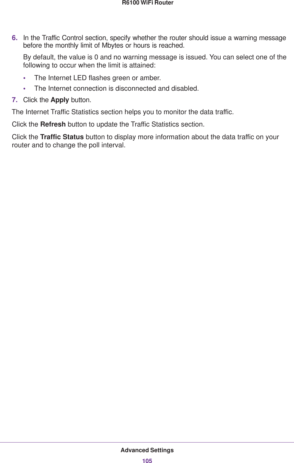 Advanced Settings105 R6100 WiFi Router6. In the Traffic Control section, specify whether the router should issue a warning message before the monthly limit of Mbytes or hours is reached. By default, the value is 0 and no warning message is issued. You can select one of the following to occur when the limit is attained:•The Internet LED flashes green or amber. •The Internet connection is disconnected and disabled.7. Click the Apply button.The Internet Traffic Statistics section helps you to monitor the data traffic.Click the Refresh button to update the Traffic Statistics section.Click the Traffic Status button to display more information about the data traffic on your router and to change the poll interval.