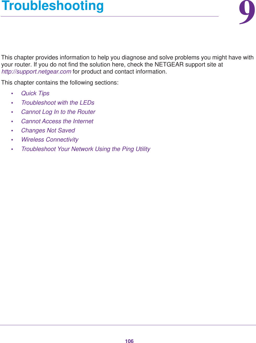 10699.   TroubleshootingThis chapter provides information to help you diagnose and solve problems you might have with your router. If you do not find the solution here, check the NETGEAR support site at http://support.netgear.com for product and contact information.This chapter contains the following sections:•Quick Tips •Troubleshoot with the LEDs •Cannot Log In to the Router •Cannot Access the Internet •Changes Not Saved •Wireless Connectivity •Troubleshoot Your Network Using the Ping Utility 