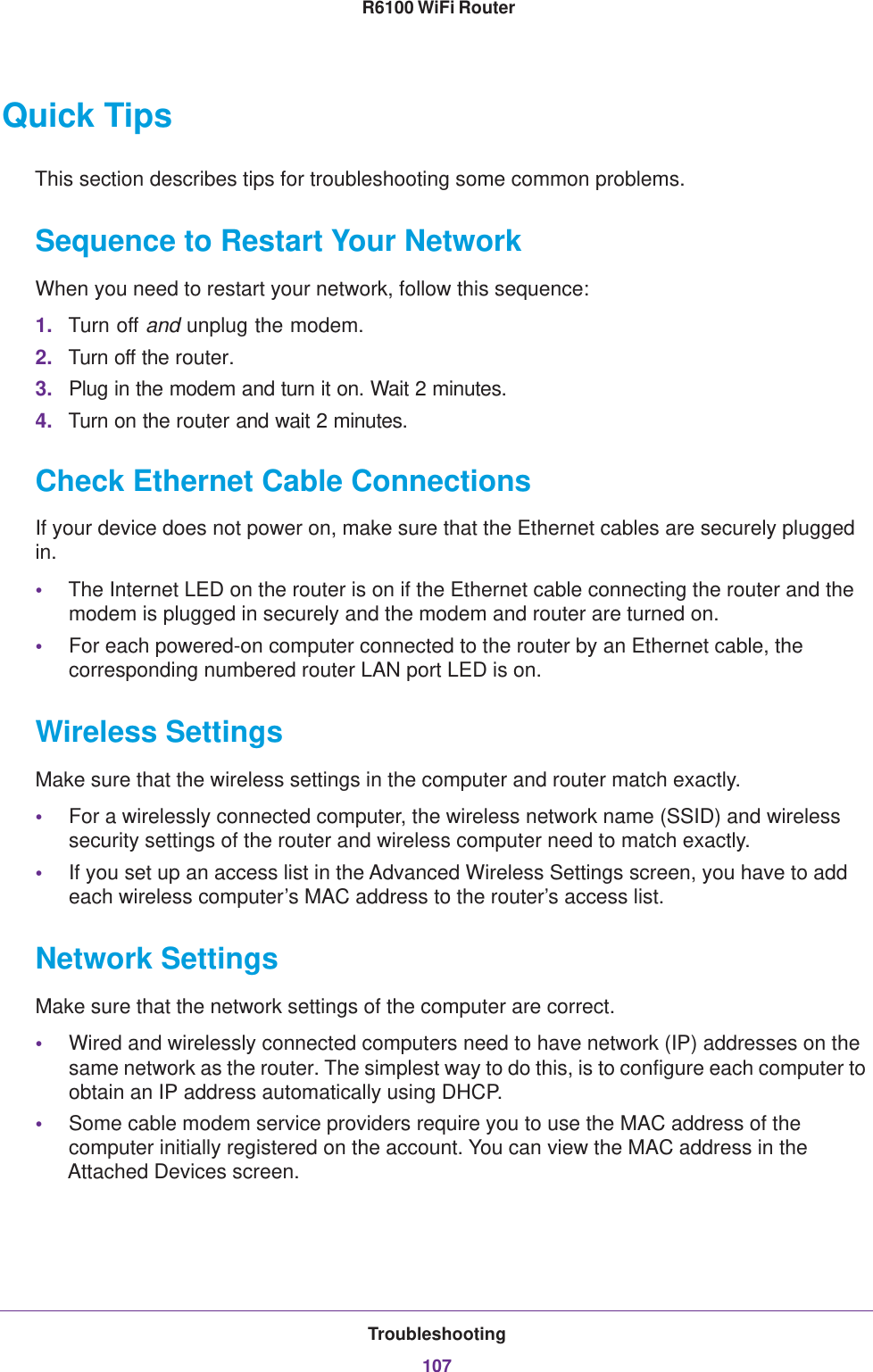 Troubleshooting107 R6100 WiFi RouterQuick TipsThis section describes tips for troubleshooting some common problems.Sequence to Restart Your NetworkWhen you need to restart your network, follow this sequence:1. Turn off and unplug the modem. 2. Turn off the router.3. Plug in the modem and turn it on. Wait 2 minutes.4. Turn on the router and wait 2 minutes.Check Ethernet Cable ConnectionsIf your device does not power on, make sure that the Ethernet cables are securely plugged in. •The Internet LED on the router is on if the Ethernet cable connecting the router and the modem is plugged in securely and the modem and router are turned on. •For each powered-on computer connected to the router by an Ethernet cable, the corresponding numbered router LAN port LED is on. Wireless SettingsMake sure that the wireless settings in the computer and router match exactly. •For a wirelessly connected computer, the wireless network name (SSID) and wireless security settings of the router and wireless computer need to match exactly. •If you set up an access list in the Advanced Wireless Settings screen, you have to add each wireless computer’s MAC address to the router’s access list.Network SettingsMake sure that the network settings of the computer are correct. •Wired and wirelessly connected computers need to have network (IP) addresses on the same network as the router. The simplest way to do this, is to configure each computer to obtain an IP address automatically using DHCP. •Some cable modem service providers require you to use the MAC address of the computer initially registered on the account. You can view the MAC address in the Attached Devices screen.