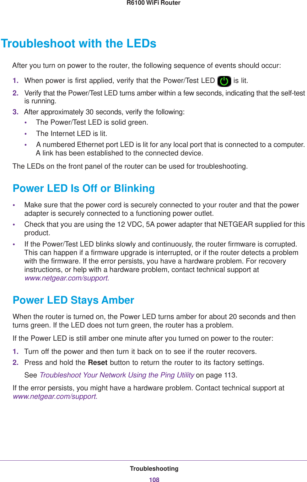 Troubleshooting108R6100 WiFi Router Troubleshoot with the LEDsAfter you turn on power to the router, the following sequence of events should occur:1. When power is first applied, verify that the Power/Test LED   is lit.2. Verify that the Power/Test LED turns amber within a few seconds, indicating that the self-test is running.3. After approximately 30 seconds, verify the following:•The Power/Test LED is solid green.•The Internet LED is lit.•A numbered Ethernet port LED is lit for any local port that is connected to a computer. A link has been established to the connected device.The LEDs on the front panel of the router can be used for troubleshooting.Power LED Is Off or Blinking•Make sure that the power cord is securely connected to your router and that the power adapter is securely connected to a functioning power outlet. •Check that you are using the 12 VDC, 5A power adapter that NETGEAR supplied for this product.•If the Power/Test LED blinks slowly and continuously, the router firmware is corrupted. This can happen if a firmware upgrade is interrupted, or if the router detects a problem with the firmware. If the error persists, you have a hardware problem. For recovery instructions, or help with a hardware problem, contact technical support at www.netgear.com/support.Power LED Stays AmberWhen the router is turned on, the Power LED turns amber for about 20 seconds and then turns green. If the LED does not turn green, the router has a problem.If the Power LED is still amber one minute after you turned on power to the router:1. Turn off the power and then turn it back on to see if the router recovers.2. Press and hold the Reset button to return the router to its factory settings. See Troubleshoot Your Network Using the Ping Utility on page  113.If the error persists, you might have a hardware problem. Contact technical support at www.netgear.com/support.