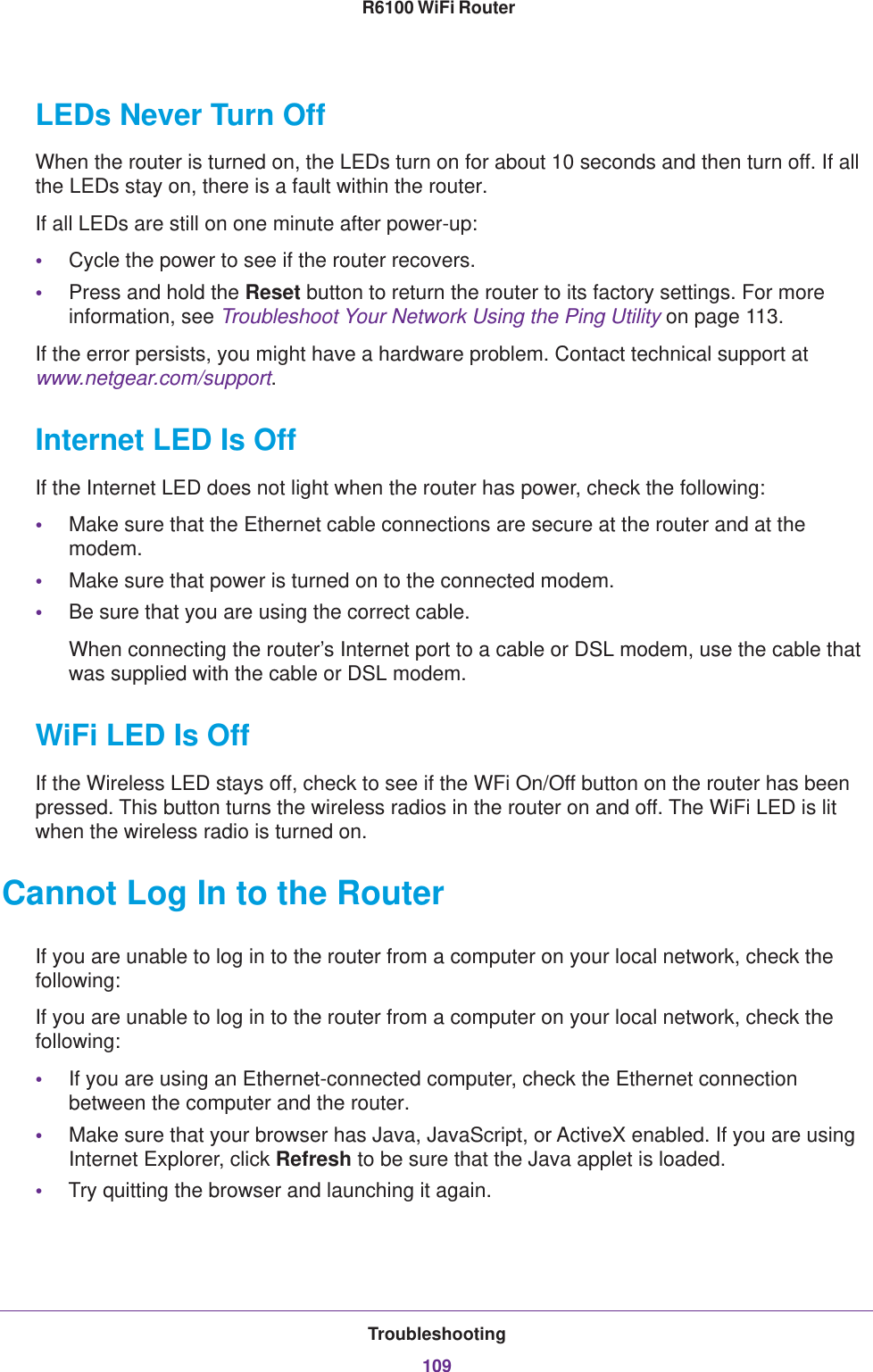 Troubleshooting109 R6100 WiFi RouterLEDs Never Turn OffWhen the router is turned on, the LEDs turn on for about 10 seconds and then turn off. If all the LEDs stay on, there is a fault within the router.If all LEDs are still on one minute after power-up:•Cycle the power to see if the router recovers.•Press and hold the Reset button to return the router to its factory settings. For more information, see Troubleshoot Your Network Using the Ping Utility on page  113.If the error persists, you might have a hardware problem. Contact technical support at www.netgear.com/support.Internet LED Is OffIf the Internet LED does not light when the router has power, check the following:•Make sure that the Ethernet cable connections are secure at the router and at the modem.•Make sure that power is turned on to the connected modem.•Be sure that you are using the correct cable.When connecting the router’s Internet port to a cable or DSL modem, use the cable that was supplied with the cable or DSL modem.WiFi LED Is OffIf the Wireless LED stays off, check to see if the WFi On/Off button on the router has been pressed. This button turns the wireless radios in the router on and off. The WiFi LED is lit when the wireless radio is turned on.Cannot Log In to the RouterIf you are unable to log in to the router from a computer on your local network, check the following:If you are unable to log in to the router from a computer on your local network, check the following:•If you are using an Ethernet-connected computer, check the Ethernet connection between the computer and the router.•Make sure that your browser has Java, JavaScript, or ActiveX enabled. If you are using Internet Explorer, click Refresh to be sure that the Java applet is loaded.•Try quitting the browser and launching it again.