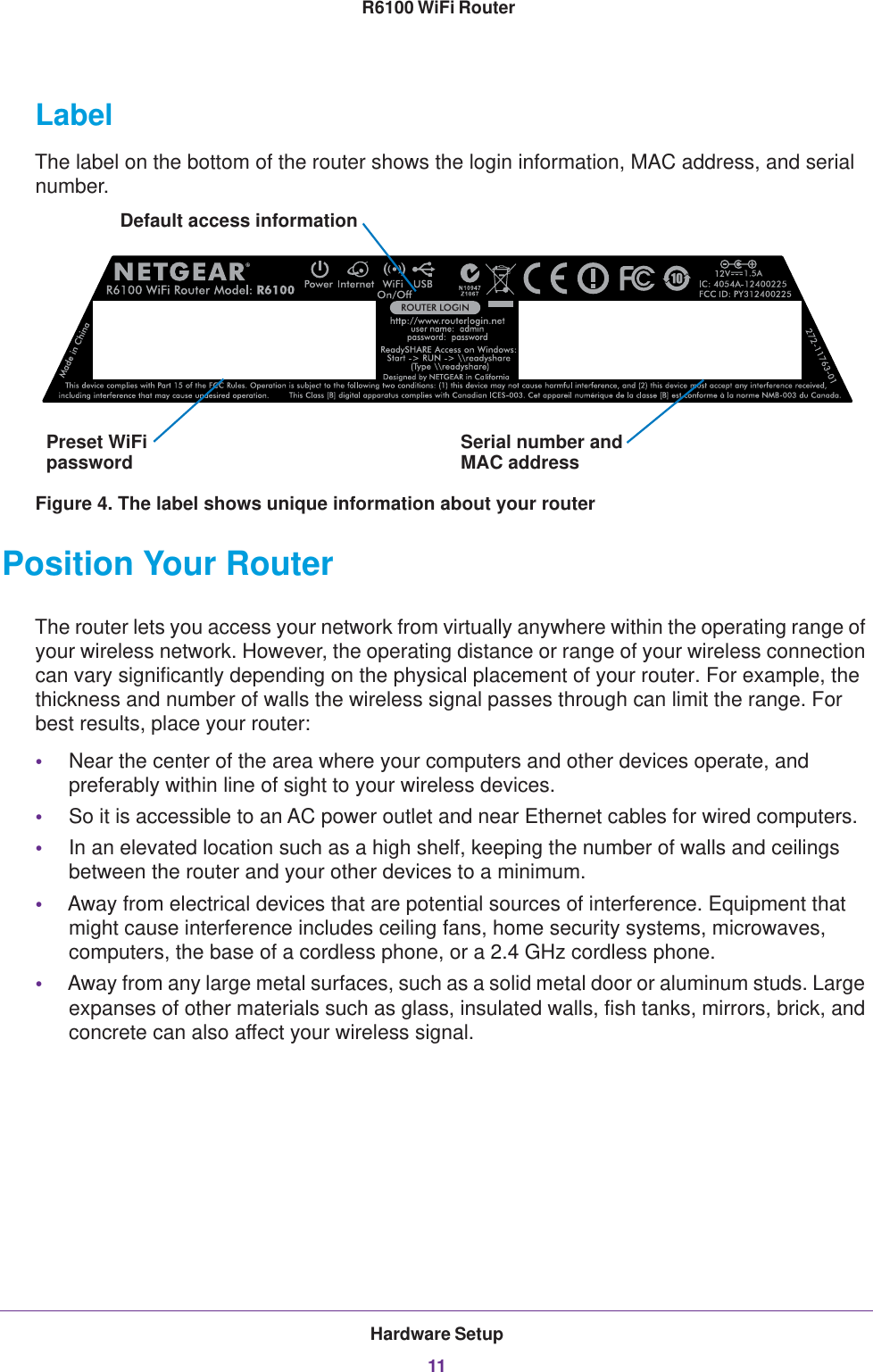 Hardware Setup11 R6100 WiFi RouterLabelThe label on the bottom of the router shows the login information, MAC address, and serial number. Serial number andPreset WiFiDefault access informationpassword MAC addressFigure 4. The label shows unique information about your routerPosition Your RouterThe router lets you access your network from virtually anywhere within the operating range of your wireless network. However, the operating distance or range of your wireless connection can vary significantly depending on the physical placement of your router. For example, the thickness and number of walls the wireless signal passes through can limit the range. For best results, place your router: •Near the center of the area where your computers and other devices operate, and preferably within line of sight to your wireless devices.•So it is accessible to an AC power outlet and near Ethernet cables for wired computers.•In an elevated location such as a high shelf, keeping the number of walls and ceilings between the router and your other devices to a minimum.•Away from electrical devices that are potential sources of interference. Equipment that might cause interference includes ceiling fans, home security systems, microwaves, computers, the base of a cordless phone, or a 2.4 GHz cordless phone. •Away from any large metal surfaces, such as a solid metal door or aluminum studs. Large expanses of other materials such as glass, insulated walls, fish tanks, mirrors, brick, and concrete can also affect your wireless signal.