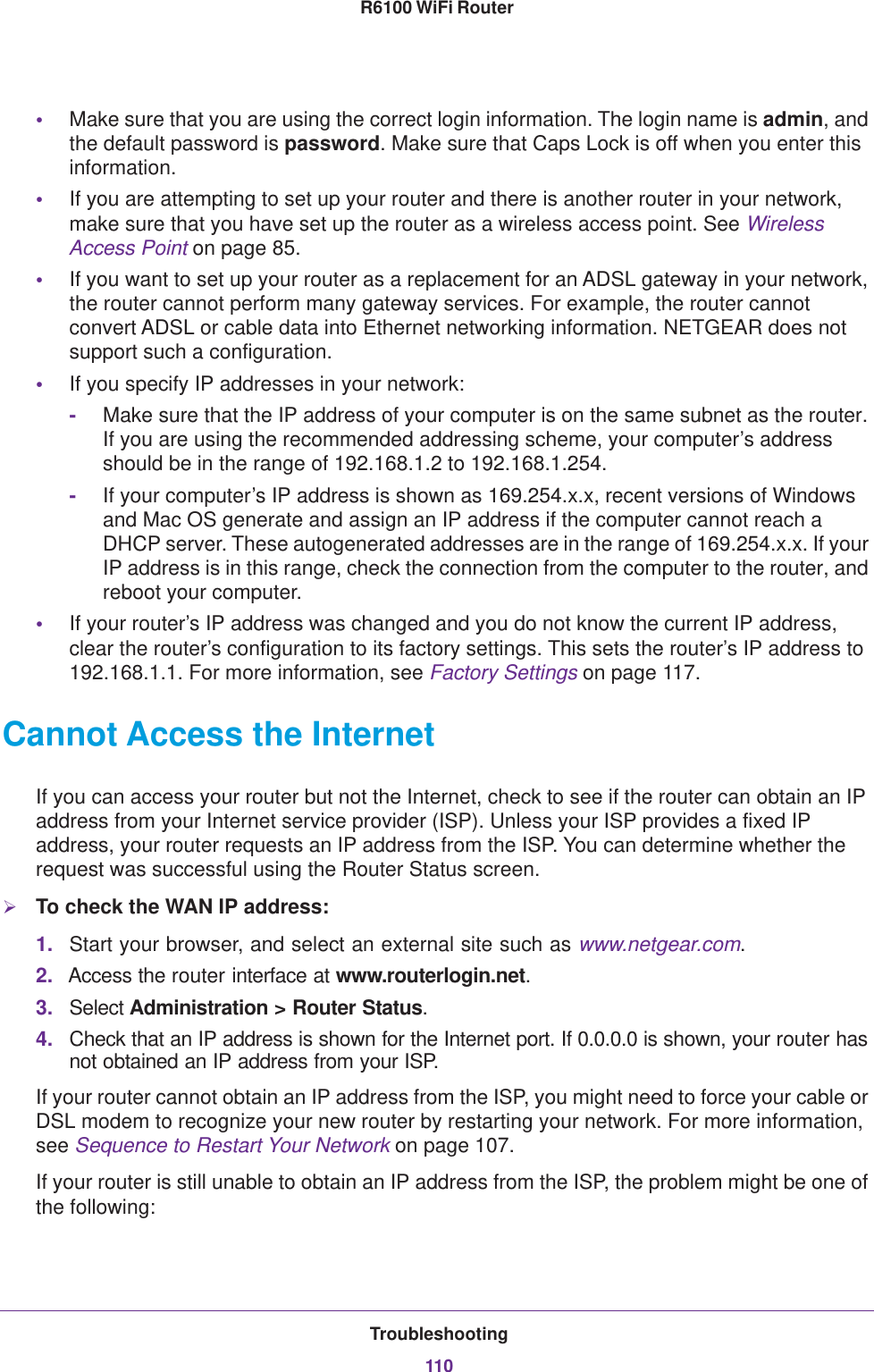 Troubleshooting110R6100 WiFi Router •Make sure that you are using the correct login information. The login name is admin, and the default password is password. Make sure that Caps Lock is off when you enter this information.•If you are attempting to set up your router and there is another router in your network, make sure that you have set up the router as a wireless access point. See Wireless Access Point on page  85.•If you want to set up your router as a replacement for an ADSL gateway in your network, the router cannot perform many gateway services. For example, the router cannot convert ADSL or cable data into Ethernet networking information. NETGEAR does not support such a configuration.•If you specify IP addresses in your network:-Make sure that the IP address of your computer is on the same subnet as the router. If you are using the recommended addressing scheme, your computer’s address should be in the range of 192.168.1.2 to 192.168.1.254. -If your computer’s IP address is shown as 169.254.x.x, recent versions of Windows and Mac OS generate and assign an IP address if the computer cannot reach a DHCP server. These autogenerated addresses are in the range of 169.254.x.x. If your IP address is in this range, check the connection from the computer to the router, and reboot your computer.•If your router’s IP address was changed and you do not know the current IP address, clear the router’s configuration to its factory settings. This sets the router’s IP address to 192.168.1.1. For more information, see Factory Settings on page  117.Cannot Access the InternetIf you can access your router but not the Internet, check to see if the router can obtain an IP address from your Internet service provider (ISP). Unless your ISP provides a fixed IP address, your router requests an IP address from the ISP. You can determine whether the request was successful using the Router Status screen.To check the WAN IP address: 1. Start your browser, and select an external site such as www.netgear.com.2. Access the router interface at www.routerlogin.net.3. Select Administration &gt; Router Status.4. Check that an IP address is shown for the Internet port. If 0.0.0.0 is shown, your router has not obtained an IP address from your ISP.If your router cannot obtain an IP address from the ISP, you might need to force your cable or DSL modem to recognize your new router by restarting your network. For more information, see Sequence to Restart Your Network on page  107.If your router is still unable to obtain an IP address from the ISP, the problem might be one of the following: