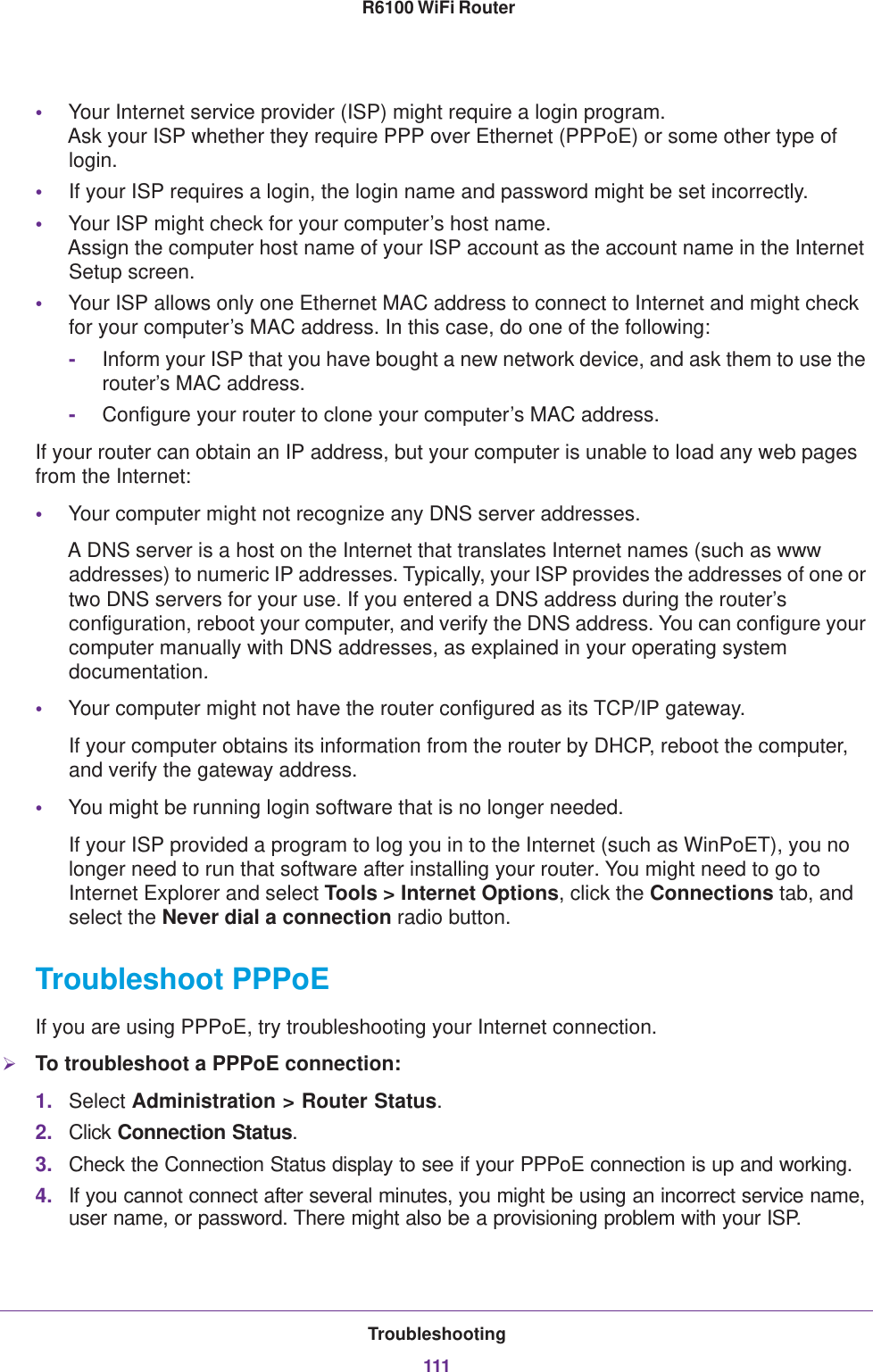 Troubleshooting111 R6100 WiFi Router•Your Internet service provider (ISP) might require a login program. Ask your ISP whether they require PPP over Ethernet (PPPoE) or some other type of login.•If your ISP requires a login, the login name and password might be set incorrectly.•Your ISP might check for your computer’s host name. Assign the computer host name of your ISP account as the account name in the Internet Setup screen.•Your ISP allows only one Ethernet MAC address to connect to Internet and might check for your computer’s MAC address. In this case, do one of the following:-Inform your ISP that you have bought a new network device, and ask them to use the router’s MAC address.-Configure your router to clone your computer’s MAC address.If your router can obtain an IP address, but your computer is unable to load any web pages from the Internet:•Your computer might not recognize any DNS server addresses. A DNS server is a host on the Internet that translates Internet names (such as www addresses) to numeric IP addresses. Typically, your ISP provides the addresses of one or two DNS servers for your use. If you entered a DNS address during the router’s configuration, reboot your computer, and verify the DNS address. You can configure your computer manually with DNS addresses, as explained in your operating system documentation.•Your computer might not have the router configured as its TCP/IP gateway.If your computer obtains its information from the router by DHCP, reboot the computer, and verify the gateway address.•You might be running login software that is no longer needed.If your ISP provided a program to log you in to the Internet (such as WinPoET), you no longer need to run that software after installing your router. You might need to go to Internet Explorer and select Tools &gt; Internet Options, click the Connections tab, and select the Never dial a connection radio button.Troubleshoot PPPoEIf you are using PPPoE, try troubleshooting your Internet connection.To troubleshoot a PPPoE connection:1. Select Administration &gt; Router Status.2. Click Connection Status. 3. Check the Connection Status display to see if your PPPoE connection is up and working.4. If you cannot connect after several minutes, you might be using an incorrect service name, user name, or password. There might also be a provisioning problem with your ISP.