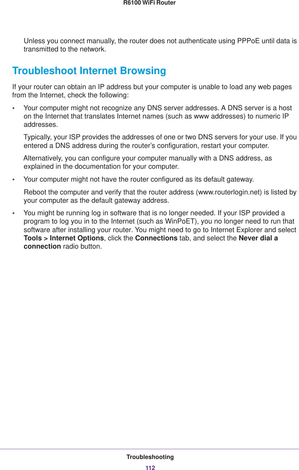 Troubleshooting112R6100 WiFi Router Unless you connect manually, the router does not authenticate using PPPoE until data is transmitted to the network.Troubleshoot Internet BrowsingIf your router can obtain an IP address but your computer is unable to load any web pages from the Internet, check the following:•Your computer might not recognize any DNS server addresses. A DNS server is a host on the Internet that translates Internet names (such as www addresses) to numeric IP addresses.Typically, your ISP provides the addresses of one or two DNS servers for your use. If you entered a DNS address during the router’s configuration, restart your computer.Alternatively, you can configure your computer manually with a DNS address, as explained in the documentation for your computer.•Your computer might not have the router configured as its default gateway.Reboot the computer and verify that the router address (www.routerlogin.net) is listed by your computer as the default gateway address.•You might be running log in software that is no longer needed. If your ISP provided a program to log you in to the Internet (such as WinPoET), you no longer need to run that software after installing your router. You might need to go to Internet Explorer and select Tools &gt; Internet Options, click the Connections tab, and select the Never dial a connection radio button.
