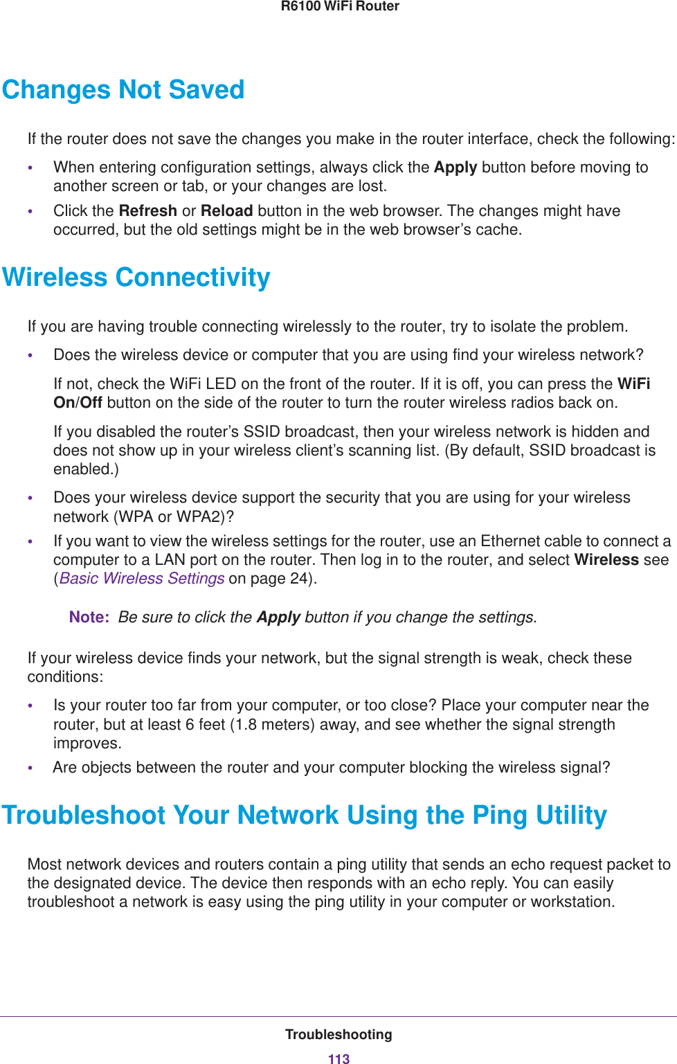 Troubleshooting113 R6100 WiFi RouterChanges Not SavedIf the router does not save the changes you make in the router interface, check the following:•When entering configuration settings, always click the Apply button before moving to another screen or tab, or your changes are lost. •Click the Refresh or Reload button in the web browser. The changes might have occurred, but the old settings might be in the web browser’s cache.Wireless ConnectivityIf you are having trouble connecting wirelessly to the router, try to isolate the problem. •Does the wireless device or computer that you are using find your wireless network?If not, check the WiFi LED on the front of the router. If it is off, you can press the WiFi On/Off button on the side of the router to turn the router wireless radios back on.If you disabled the router’s SSID broadcast, then your wireless network is hidden and does not show up in your wireless client’s scanning list. (By default, SSID broadcast is enabled.)•Does your wireless device support the security that you are using for your wireless network (WPA or WPA2)?•If you want to view the wireless settings for the router, use an Ethernet cable to connect a computer to a LAN port on the router. Then log in to the router, and select Wireless see (Basic Wireless Settings on page  24). Note:  Be sure to click the Apply button if you change the settings.If your wireless device finds your network, but the signal strength is weak, check these conditions:•Is your router too far from your computer, or too close? Place your computer near the router, but at least 6 feet (1.8 meters) away, and see whether the signal strength improves.•Are objects between the router and your computer blocking the wireless signal?Troubleshoot Your Network Using the Ping UtilityMost network devices and routers contain a ping utility that sends an echo request packet to the designated device. The device then responds with an echo reply. You can easily troubleshoot a network is easy using the ping utility in your computer or workstation. 