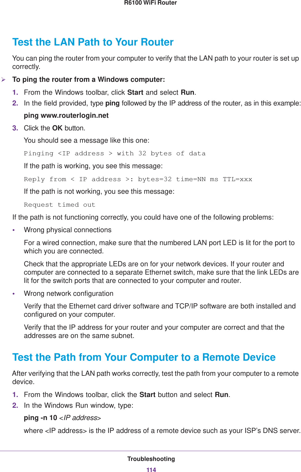 Troubleshooting114R6100 WiFi Router Test the LAN Path to Your RouterYou can ping the router from your computer to verify that the LAN path to your router is set up correctly.To ping the router from a Windows computer:1. From the Windows toolbar, click Start and select Run.2. In the field provided, type ping followed by the IP address of the router, as in this example:ping www.routerlogin.net3. Click the OK button.You should see a message like this one:Pinging &lt;IP address &gt; with 32 bytes of dataIf the path is working, you see this message:Reply from &lt; IP address &gt;: bytes=32 time=NN ms TTL=xxxIf the path is not working, you see this message:Request timed outIf the path is not functioning correctly, you could have one of the following problems:•Wrong physical connectionsFor a wired connection, make sure that the numbered LAN port LED is lit for the port to which you are connected.Check that the appropriate LEDs are on for your network devices. If your router and computer are connected to a separate Ethernet switch, make sure that the link LEDs are lit for the switch ports that are connected to your computer and router.•Wrong network configurationVerify that the Ethernet card driver software and TCP/IP software are both installed and configured on your computer. Verify that the IP address for your router and your computer are correct and that the addresses are on the same subnet.Test the Path from Your Computer to a Remote DeviceAfter verifying that the LAN path works correctly, test the path from your computer to a remote device.1. From the Windows toolbar, click the Start button and select Run.2. In the Windows Run window, type:ping -n 10 &lt;IP address&gt;where &lt;IP address&gt; is the IP address of a remote device such as your ISP’s DNS server.