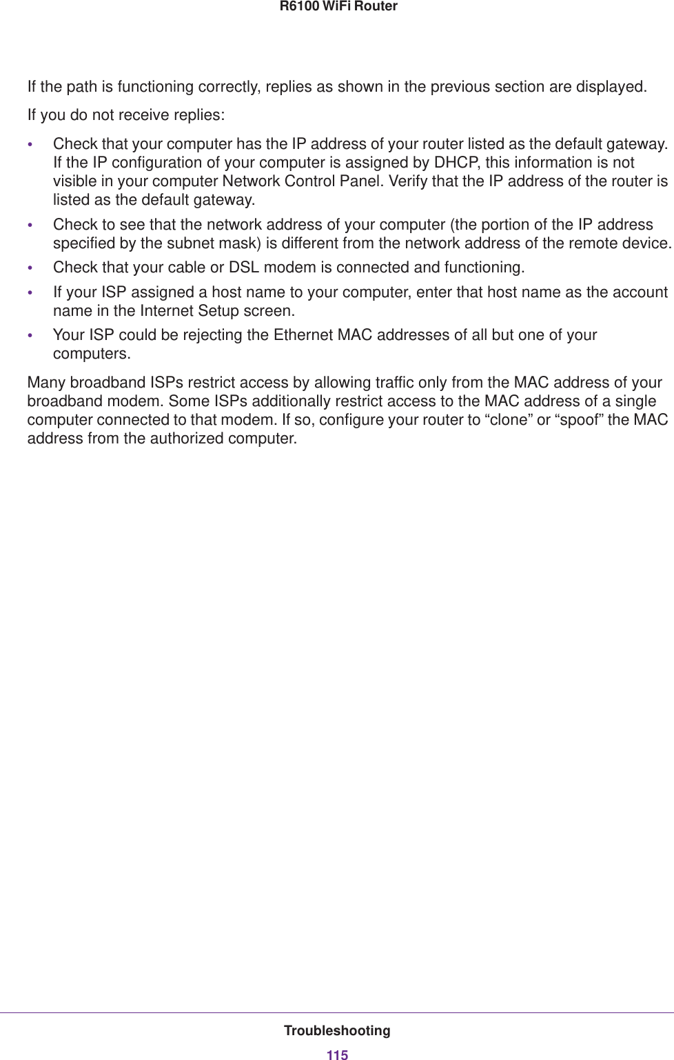 Troubleshooting115 R6100 WiFi RouterIf the path is functioning correctly, replies as shown in the previous section are displayed.If you do not receive replies:•Check that your computer has the IP address of your router listed as the default gateway. If the IP configuration of your computer is assigned by DHCP, this information is not visible in your computer Network Control Panel. Verify that the IP address of the router is listed as the default gateway.•Check to see that the network address of your computer (the portion of the IP address specified by the subnet mask) is different from the network address of the remote device.•Check that your cable or DSL modem is connected and functioning.•If your ISP assigned a host name to your computer, enter that host name as the account name in the Internet Setup screen.•Your ISP could be rejecting the Ethernet MAC addresses of all but one of your computers.Many broadband ISPs restrict access by allowing traffic only from the MAC address of your broadband modem. Some ISPs additionally restrict access to the MAC address of a single computer connected to that modem. If so, configure your router to “clone” or “spoof” the MAC address from the authorized computer. 