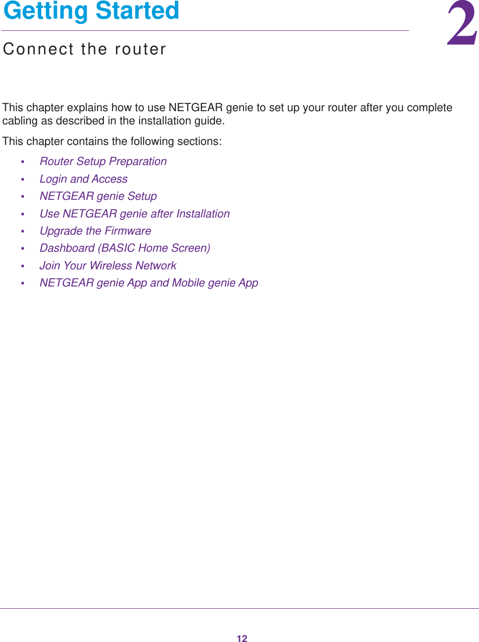 1222.   Getting StartedConnect the routerThis chapter explains how to use NETGEAR genie to set up your router after you complete cabling as described in the installation guide.This chapter contains the following sections:•Router Setup Preparation •Login and Access •NETGEAR genie Setup •Use NETGEAR genie after Installation •Upgrade the Firmware •Dashboard (BASIC Home Screen) •Join Your Wireless Network •NETGEAR genie App and Mobile genie App 