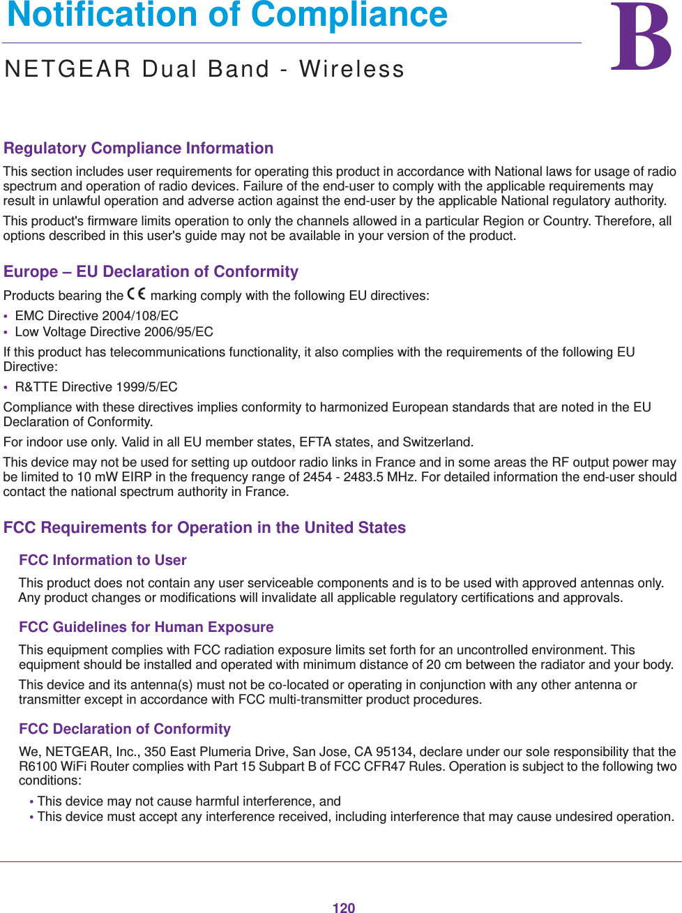 120BB.   Notification of ComplianceNETGEAR Dual Band - WirelessRegulatory Compliance InformationThis section includes user requirements for operating this product in accordance with National laws for usage of radio spectrum and operation of radio devices. Failure of the end-user to comply with the applicable requirements may result in unlawful operation and adverse action against the end-user by the applicable National regulatory authority.This product&apos;s firmware limits operation to only the channels allowed in a particular Region or Country. Therefore, all options described in this user&apos;s guide may not be available in your version of the product.Europe – EU Declaration of Conformity Products bearing the marking comply with the following EU directives:•  EMC Directive 2004/108/EC•  Low Voltage Directive 2006/95/ECIf this product has telecommunications functionality, it also complies with the requirements of the following EU Directive:•  R&amp;TTE Directive 1999/5/ECCompliance with these directives implies conformity to harmonized European standards that are noted in the EU Declaration of Conformity. For indoor use only. Valid in all EU member states, EFTA states, and Switzerland.This device may not be used for setting up outdoor radio links in France and in some areas the RF output power may be limited to 10 mW EIRP in the frequency range of 2454 - 2483.5 MHz. For detailed information the end-user should contact the national spectrum authority in France.FCC Requirements for Operation in the United States FCC Information to UserThis product does not contain any user serviceable components and is to be used with approved antennas only. Any product changes or modifications will invalidate all applicable regulatory certifications and approvals.FCC Guidelines for Human ExposureThis equipment complies with FCC radiation exposure limits set forth for an uncontrolled environment. This equipment should be installed and operated with minimum distance of 20 cm between the radiator and your body.This device and its antenna(s) must not be co-located or operating in conjunction with any other antenna or transmitter except in accordance with FCC multi-transmitter product procedures.FCC Declaration of ConformityWe, NETGEAR, Inc., 350 East Plumeria Drive, San Jose, CA 95134, declare under our sole responsibility that the R6100 WiFi Router complies with Part 15 Subpart B of FCC CFR47 Rules. Operation is subject to the following two conditions:• This device may not cause harmful interference, and• This device must accept any interference received, including interference that may cause undesired operation.