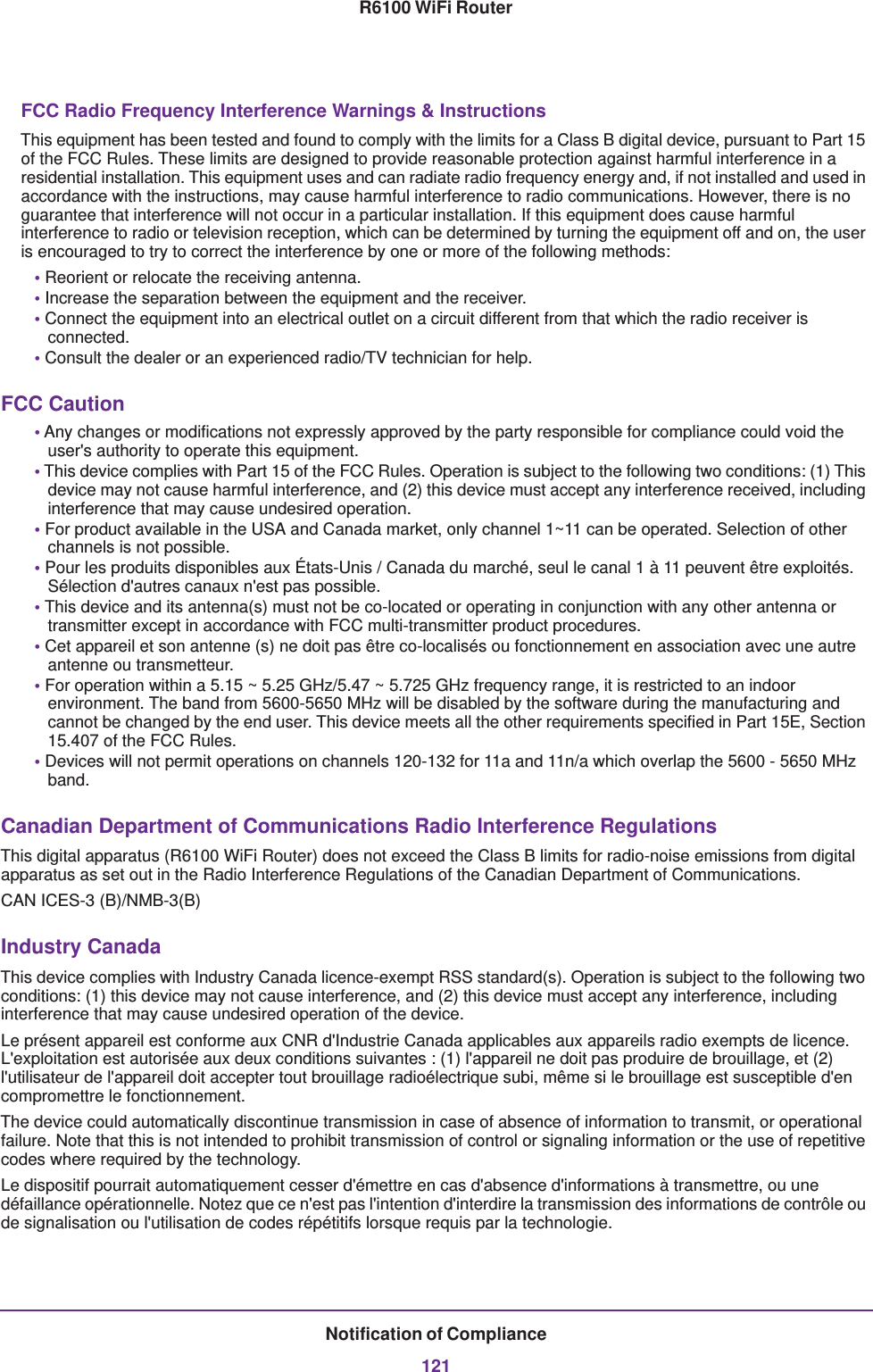 Notification of Compliance121R6100 WiFi RouterFCC Radio Frequency Interference Warnings &amp; InstructionsThis equipment has been tested and found to comply with the limits for a Class B digital device, pursuant to Part 15 of the FCC Rules. These limits are designed to provide reasonable protection against harmful interference in a residential installation. This equipment uses and can radiate radio frequency energy and, if not installed and used in accordance with the instructions, may cause harmful interference to radio communications. However, there is no guarantee that interference will not occur in a particular installation. If this equipment does cause harmful interference to radio or television reception, which can be determined by turning the equipment off and on, the user is encouraged to try to correct the interference by one or more of the following methods:• Reorient or relocate the receiving antenna.• Increase the separation between the equipment and the receiver.• Connect the equipment into an electrical outlet on a circuit different from that which the radio receiver is connected.• Consult the dealer or an experienced radio/TV technician for help.FCC Caution• Any changes or modifications not expressly approved by the party responsible for compliance could void the user&apos;s authority to operate this equipment. • This device complies with Part 15 of the FCC Rules. Operation is subject to the following two conditions: (1) This device may not cause harmful interference, and (2) this device must accept any interference received, including interference that may cause undesired operation. • For product available in the USA and Canada market, only channel 1~11 can be operated. Selection of other channels is not possible.• Pour les produits disponibles aux États-Unis / Canada du marché, seul le canal 1 à 11 peuvent être exploités. Sélection d&apos;autres canaux n&apos;est pas possible.• This device and its antenna(s) must not be co-located or operating in conjunction with any other antenna or transmitter except in accordance with FCC multi-transmitter product procedures.• Cet appareil et son antenne (s) ne doit pas être co-localisés ou fonctionnement en association avec une autre antenne ou transmetteur.• For operation within a 5.15 ~ 5.25 GHz/5.47 ~ 5.725 GHz frequency range, it is restricted to an indoor environment. The band from 5600-5650 MHz will be disabled by the software during the manufacturing and cannot be changed by the end user. This device meets all the other requirements specified in Part 15E, Section 15.407 of the FCC Rules. • Devices will not permit operations on channels 120-132 for 11a and 11n/a which overlap the 5600 - 5650 MHz band. Canadian Department of Communications Radio Interference RegulationsThis digital apparatus (R6100 WiFi Router) does not exceed the Class B limits for radio-noise emissions from digital apparatus as set out in the Radio Interference Regulations of the Canadian Department of Communications.CAN ICES-3 (B)/NMB-3(B) Industry CanadaThis device complies with Industry Canada licence-exempt RSS standard(s). Operation is subject to the following two conditions: (1) this device may not cause interference, and (2) this device must accept any interference, including interference that may cause undesired operation of the device.Le présent appareil est conforme aux CNR d&apos;Industrie Canada applicables aux appareils radio exempts de licence. L&apos;exploitation est autorisée aux deux conditions suivantes : (1) l&apos;appareil ne doit pas produire de brouillage, et (2) l&apos;utilisateur de l&apos;appareil doit accepter tout brouillage radioélectrique subi, même si le brouillage est susceptible d&apos;en compromettre le fonctionnement.The device could automatically discontinue transmission in case of absence of information to transmit, or operational failure. Note that this is not intended to prohibit transmission of control or signaling information or the use of repetitive codes where required by the technology.Le dispositif pourrait automatiquement cesser d&apos;émettre en cas d&apos;absence d&apos;informations à transmettre, ou une défaillance opérationnelle. Notez que ce n&apos;est pas l&apos;intention d&apos;interdire la transmission des informations de contrôle ou de signalisation ou l&apos;utilisation de codes répétitifs lorsque requis par la technologie.