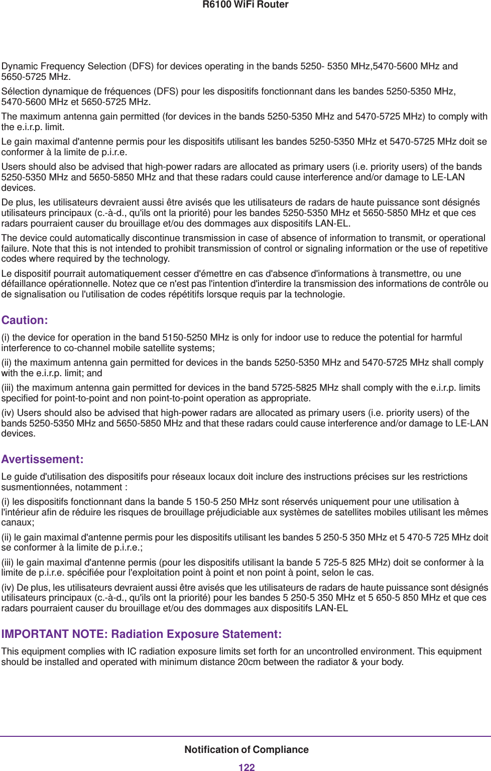 Notification of Compliance122R6100 WiFi RouterDynamic Frequency Selection (DFS) for devices operating in the bands 5250- 5350 MHz,5470-5600 MHz and 5650-5725 MHz. Sélection dynamique de fréquences (DFS) pour les dispositifs fonctionnant dans les bandes 5250-5350 MHz, 5470-5600 MHz et 5650-5725 MHz. The maximum antenna gain permitted (for devices in the bands 5250-5350 MHz and 5470-5725 MHz) to comply with the e.i.r.p. limit.Le gain maximal d&apos;antenne permis pour les dispositifs utilisant les bandes 5250-5350 MHz et 5470-5725 MHz doit se conformer à la limite de p.i.r.e.Users should also be advised that high-power radars are allocated as primary users (i.e. priority users) of the bands 5250-5350 MHz and 5650-5850 MHz and that these radars could cause interference and/or damage to LE-LAN devices.De plus, les utilisateurs devraient aussi être avisés que les utilisateurs de radars de haute puissance sont désignés utilisateurs principaux (c.-à-d., qu&apos;ils ont la priorité) pour les bandes 5250-5350 MHz et 5650-5850 MHz et que ces radars pourraient causer du brouillage et/ou des dommages aux dispositifs LAN-EL.The device could automatically discontinue transmission in case of absence of information to transmit, or operational failure. Note that this is not intended to prohibit transmission of control or signaling information or the use of repetitive codes where required by the technology.Le dispositif pourrait automatiquement cesser d&apos;émettre en cas d&apos;absence d&apos;informations à transmettre, ou une défaillance opérationnelle. Notez que ce n&apos;est pas l&apos;intention d&apos;interdire la transmission des informations de contrôle ou de signalisation ou l&apos;utilisation de codes répétitifs lorsque requis par la technologie. Caution:(i) the device for operation in the band 5150-5250 MHz is only for indoor use to reduce the potential for harmful interference to co-channel mobile satellite systems;(ii) the maximum antenna gain permitted for devices in the bands 5250-5350 MHz and 5470-5725 MHz shall comply with the e.i.r.p. limit; and(iii) the maximum antenna gain permitted for devices in the band 5725-5825 MHz shall comply with the e.i.r.p. limits specified for point-to-point and non point-to-point operation as appropriate.(iv) Users should also be advised that high-power radars are allocated as primary users (i.e. priority users) of the bands 5250-5350 MHz and 5650-5850 MHz and that these radars could cause interference and/or damage to LE-LAN devices.Avertissement:Le guide d&apos;utilisation des dispositifs pour réseaux locaux doit inclure des instructions précises sur les restrictions susmentionnées, notamment :(i) les dispositifs fonctionnant dans la bande 5 150-5 250 MHz sont réservés uniquement pour une utilisation à l&apos;intérieur afin de réduire les risques de brouillage préjudiciable aux systèmes de satellites mobiles utilisant les mêmes canaux;(ii) le gain maximal d&apos;antenne permis pour les dispositifs utilisant les bandes 5 250-5 350 MHz et 5 470-5 725 MHz doit se conformer à la limite de p.i.r.e.;(iii) le gain maximal d&apos;antenne permis (pour les dispositifs utilisant la bande 5 725-5 825 MHz) doit se conformer à la limite de p.i.r.e. spécifiée pour l&apos;exploitation point à point et non point à point, selon le cas.(iv) De plus, les utilisateurs devraient aussi être avisés que les utilisateurs de radars de haute puissance sont désignés utilisateurs principaux (c.-à-d., qu&apos;ils ont la priorité) pour les bandes 5 250-5 350 MHz et 5 650-5 850 MHz et que ces radars pourraient causer du brouillage et/ou des dommages aux dispositifs LAN-ELIMPORTANT NOTE: Radiation Exposure Statement:This equipment complies with IC radiation exposure limits set forth for an uncontrolled environment. This equipment should be installed and operated with minimum distance 20cm between the radiator &amp; your body.