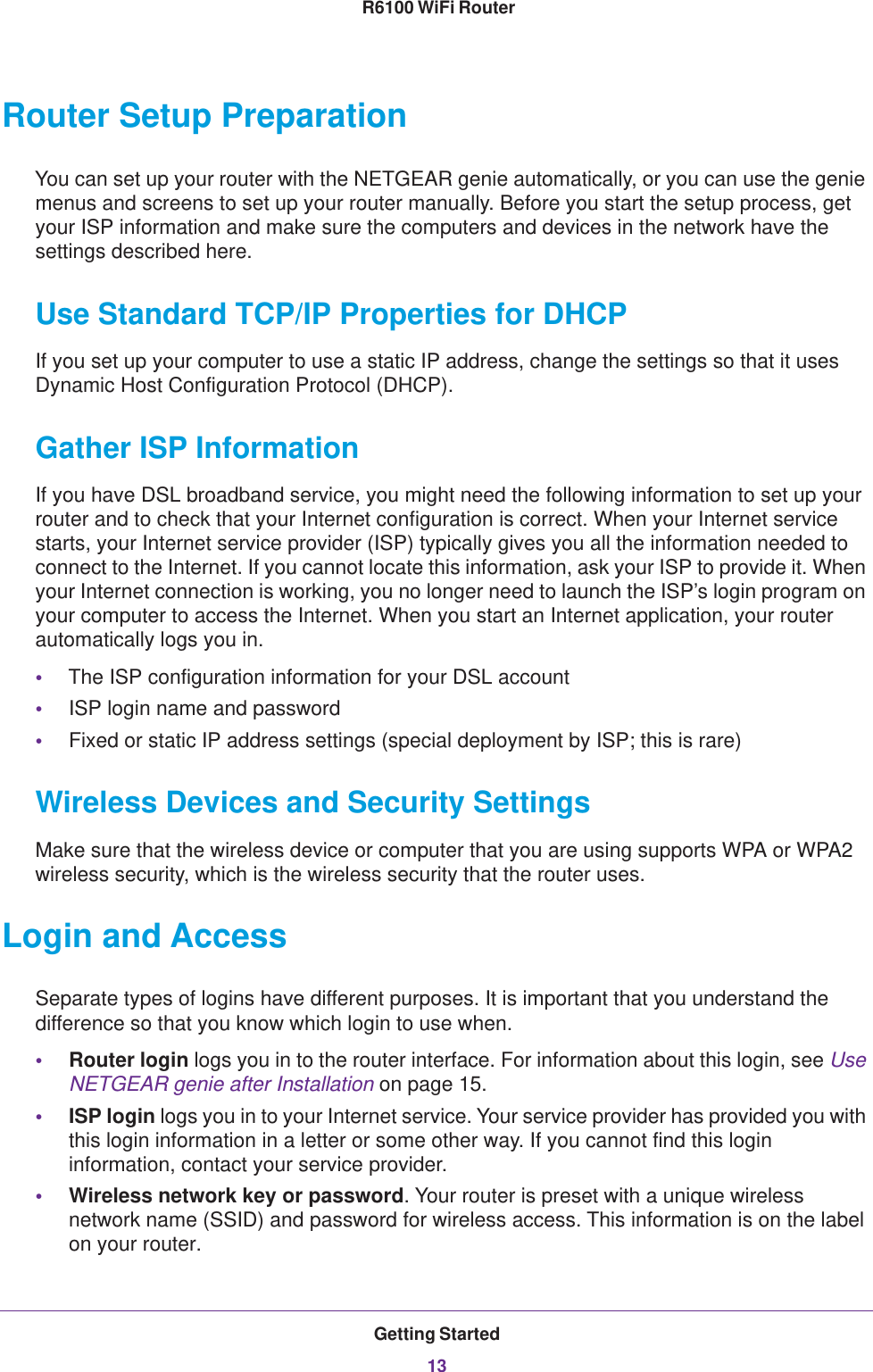 Getting Started13 R6100 WiFi RouterRouter Setup PreparationYou can set up your router with the NETGEAR genie automatically, or you can use the genie menus and screens to set up your router manually. Before you start the setup process, get your ISP information and make sure the computers and devices in the network have the settings described here.Use Standard TCP/IP Properties for DHCPIf you set up your computer to use a static IP address, change the settings so that it uses Dynamic Host Configuration Protocol (DHCP). Gather ISP InformationIf you have DSL broadband service, you might need the following information to set up your router and to check that your Internet configuration is correct. When your Internet service starts, your Internet service provider (ISP) typically gives you all the information needed to connect to the Internet. If you cannot locate this information, ask your ISP to provide it. When your Internet connection is working, you no longer need to launch the ISP’s login program on your computer to access the Internet. When you start an Internet application, your router automatically logs you in.•The ISP configuration information for your DSL account•ISP login name and password•Fixed or static IP address settings (special deployment by ISP; this is rare)Wireless Devices and Security SettingsMake sure that the wireless device or computer that you are using supports WPA or WPA2 wireless security, which is the wireless security that the router uses.Login and AccessSeparate types of logins have different purposes. It is important that you understand the difference so that you know which login to use when.•Router login logs you in to the router interface. For information about this login, see Use NETGEAR genie after Installation on page  15.•ISP login logs you in to your Internet service. Your service provider has provided you with this login information in a letter or some other way. If you cannot find this login information, contact your service provider.•Wireless network key or password. Your router is preset with a unique wireless network name (SSID) and password for wireless access. This information is on the label on your router.