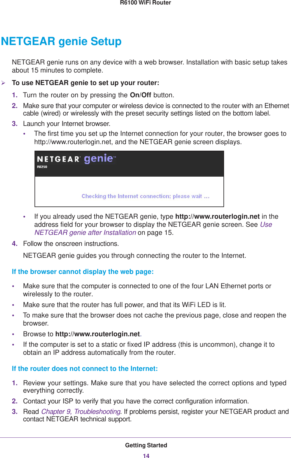 Getting Started14R6100 WiFi Router NETGEAR genie SetupNETGEAR genie runs on any device with a web browser. Installation with basic setup takes about 15  minutes to complete. To use NETGEAR genie to set up your router:1. Turn the router on by pressing the On/Off button. 2. Make sure that your computer or wireless device is connected to the router with an Ethernet cable (wired) or wirelessly with the preset security settings listed on the bottom label.3. Launch your Internet browser.•The first time you set up the Internet connection for your router, the browser goes to http://www.routerlogin.net, and the NETGEAR genie screen displays.•If you already used the NETGEAR genie, type http://www.routerlogin.net in the address field for your browser to display the NETGEAR genie screen. See Use NETGEAR genie after Installation on page  15.4. Follow the onscreen instructions.NETGEAR genie guides you through connecting the router to the Internet. If the browser cannot display the web page: •Make sure that the computer is connected to one of the four LAN Ethernet ports or wirelessly to the router.•Make sure that the router has full power, and that its WiFi LED is lit.•To make sure that the browser does not cache the previous page, close and reopen the browser.•Browse to http://www.routerlogin.net.•If the computer is set to a static or fixed IP address (this is uncommon), change it to obtain an IP address automatically from the router.If the router does not connect to the Internet:1. Review your settings. Make sure that you have selected the correct options and typed everything correctly. 2. Contact your ISP to verify that you have the correct configuration information.3. Read Chapter 9, Troubleshooting. If problems persist, register your NETGEAR product and contact NETGEAR technical support.