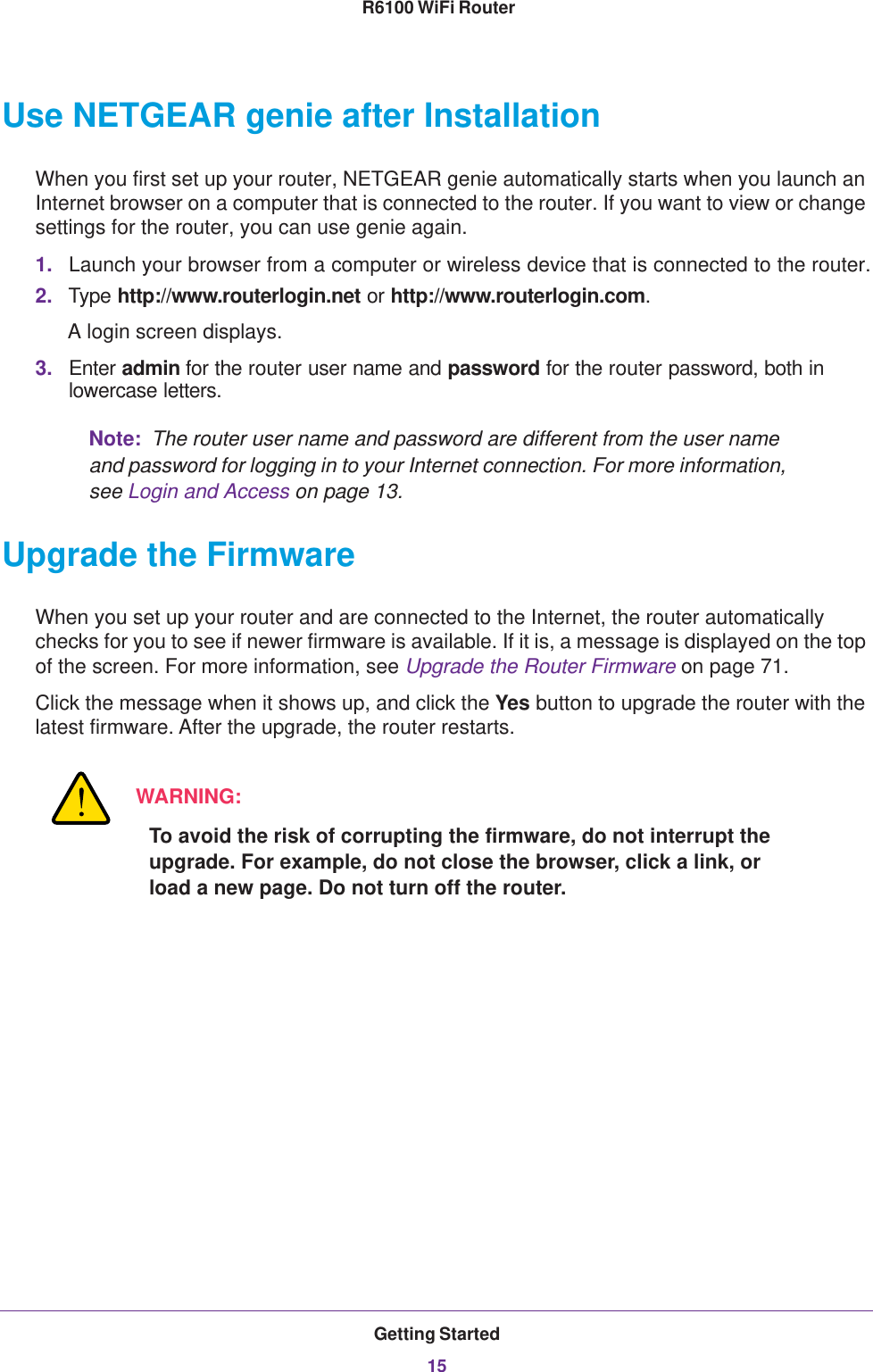 Getting Started15 R6100 WiFi RouterUse NETGEAR genie after InstallationWhen you first set up your router, NETGEAR genie automatically starts when you launch an Internet browser on a computer that is connected to the router. If you want to view or change settings for the router, you can use genie again.1. Launch your browser from a computer or wireless device that is connected to the router.2. Type http://www.routerlogin.net or http://www.routerlogin.com.A login screen displays.3. Enter admin for the router user name and password for the router password, both in lowercase letters. Note:  The router user name and password are different from the user name and password for logging in to your Internet connection. For more information, see Login and Access on page  13.Upgrade the FirmwareWhen you set up your router and are connected to the Internet, the router automatically checks for you to see if newer firmware is available. If it is, a message is displayed on the top of the screen. For more information, see Upgrade the Router Firmware on page  71.Click the message when it shows up, and click the Yes button to upgrade the router with the latest firmware. After the upgrade, the router restarts.WARNING:To avoid the risk of corrupting the firmware, do not interrupt the upgrade. For example, do not close the browser, click a link, or load a new page. Do not turn off the router.