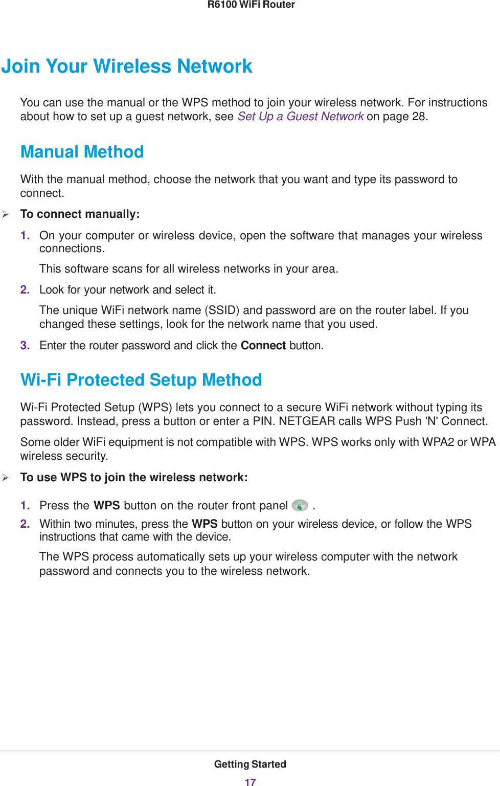 Getting Started17 R6100 WiFi RouterJoin Your Wireless NetworkYou can use the manual or the WPS method to join your wireless network. For instructions about how to set up a guest network, see Set Up a Guest Network on page  28.Manual MethodWith the manual method, choose the network that you want and type its password to connect.To connect manually:1. On your computer or wireless device, open the software that manages your wireless connections. This software scans for all wireless networks in your area.2. Look for your network and select it. The unique WiFi network name (SSID) and password are on the router label. If you changed these settings, look for the network name that you used.3. Enter the router password and click the Connect button.Wi-Fi Protected Setup MethodWi-Fi Protected Setup (WPS) lets you connect to a secure WiFi network without typing its password. Instead, press a button or enter a PIN. NETGEAR calls WPS Push &apos;N&apos; Connect.Some older WiFi equipment is not compatible with WPS. WPS works only with WPA2 or WPA wireless security.To use WPS to join the wireless network:1. Press the WPS button on the router front panel .2. Within two minutes, press the WPS button on your wireless device, or follow the WPS instructions that came with the device. The WPS process automatically sets up your wireless computer with the network password and connects you to the wireless network.