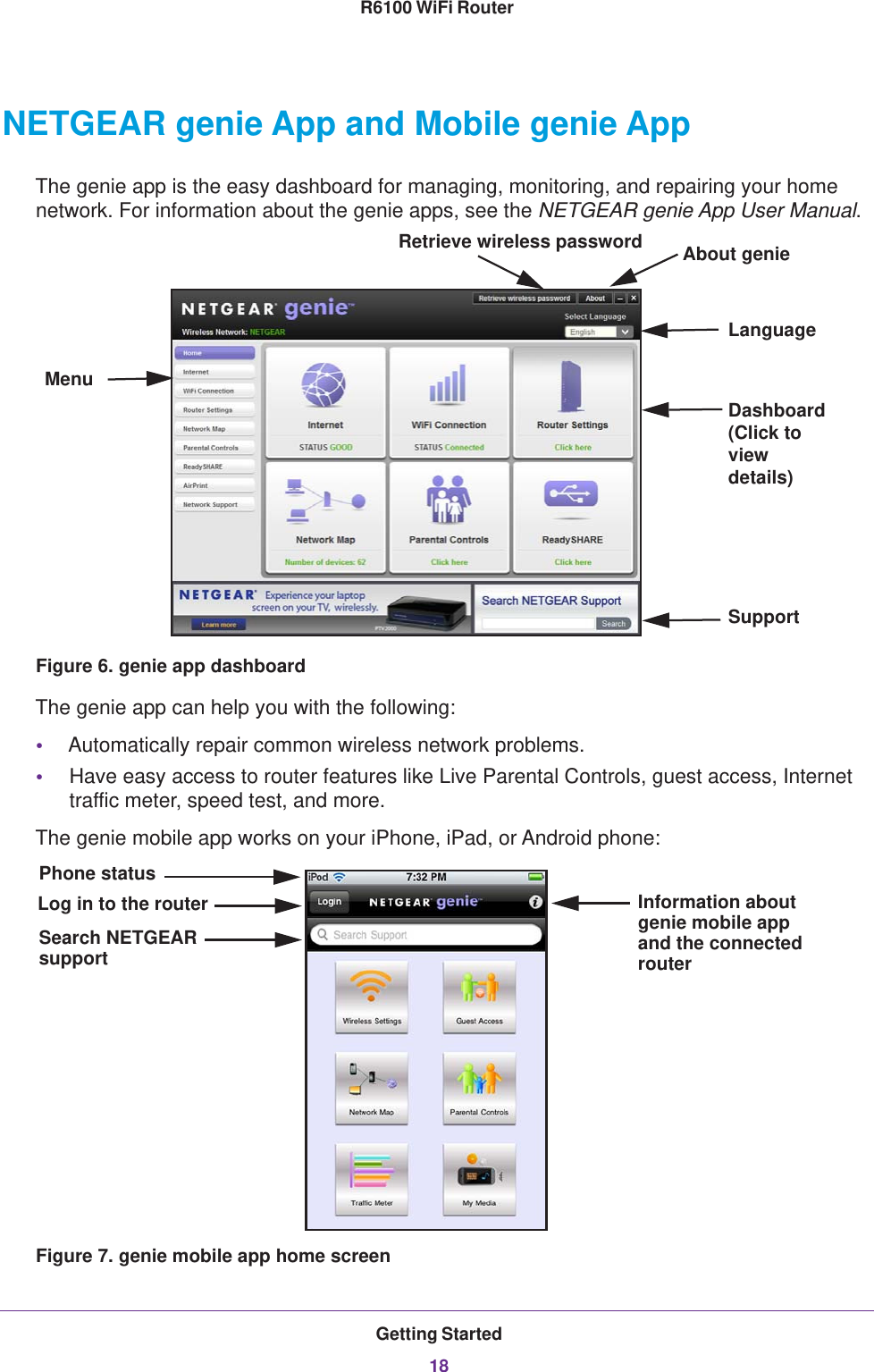 Getting Started18R6100 WiFi Router NETGEAR genie App and Mobile genie AppThe genie app is the easy dashboard for managing, monitoring, and repairing your home network. For information about the genie apps, see the NETGEAR genie App User Manual.MenuLanguageSupportDashboard (Click to view details)Retrieve wireless password About genieFigure 6. genie app dashboardThe genie app can help you with the following:•Automatically repair common wireless network problems.•Have easy access to router features like Live Parental Controls, guest access, Internet traffic meter, speed test, and more.The genie mobile app works on your iPhone, iPad, or Android phone:Log in to the router Information aboutgenie mobile appPhone statusSearch NETGEARsupport and the connectedrouterFigure 7. genie mobile app home screen