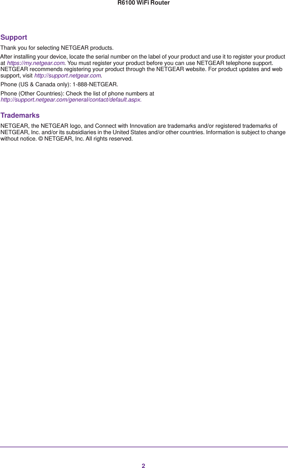 2R6100 WiFi Router SupportThank you for selecting NETGEAR products. After installing your device, locate the serial number on the label of your product and use it to register your product at https://my.netgear.com. You must register your product before you can use NETGEAR telephone support. NETGEAR recommends registering your product through the NETGEAR website. For product updates and web support, visit http://support.netgear.com.Phone (US &amp; Canada only): 1-888-NETGEAR.Phone (Other Countries): Check the list of phone numbers at http://support.netgear.com/general/contact/default.aspx.TrademarksNETGEAR, the NETGEAR logo, and Connect with Innovation are trademarks and/or registered trademarks of NETGEAR, Inc. and/or its subsidiaries in the United States and/or other countries. Information is subject to change without notice. © NETGEAR, Inc. All rights reserved.