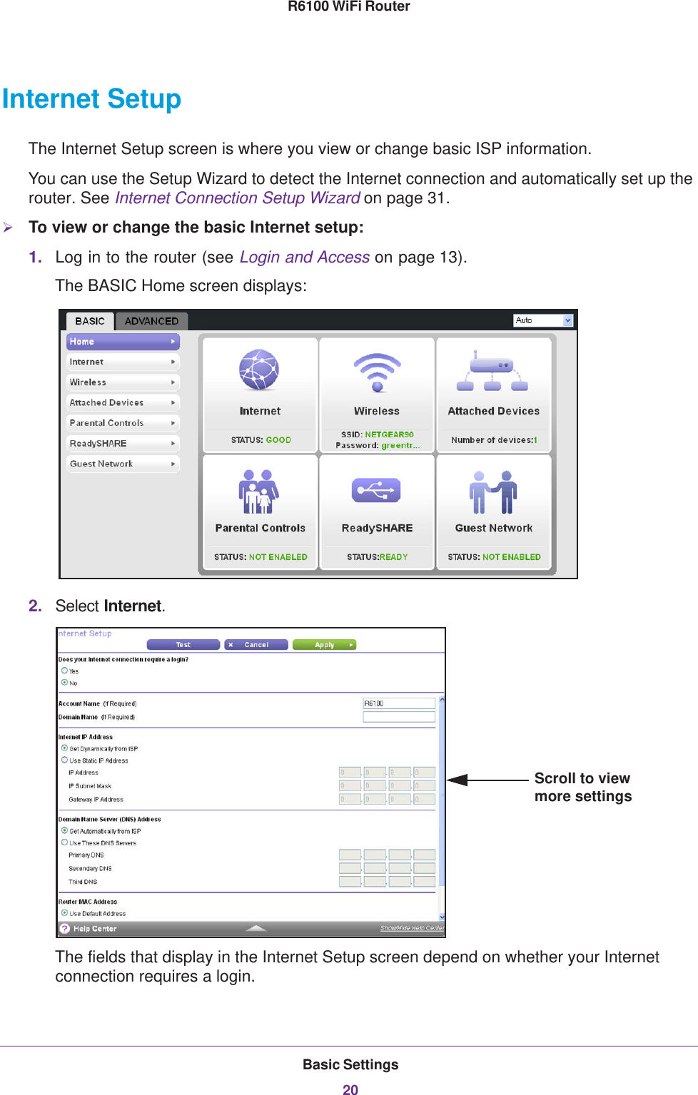 Basic Settings20R6100 WiFi Router Internet SetupThe Internet Setup screen is where you view or change basic ISP information.You can use the Setup Wizard to detect the Internet connection and automatically set up the router. See Internet Connection Setup Wizard on page  31.To view or change the basic Internet setup:1. Log in to the router (see Login and Access on page  13).The BASIC Home screen displays:2. Select Internet.Scroll to view more settingsThe fields that display in the Internet Setup screen depend on whether your Internet connection requires a login.