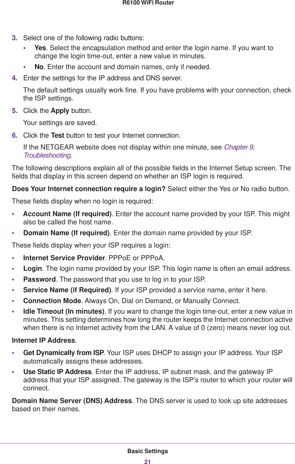 Basic Settings21 R6100 WiFi Router3. Select one of the following radio buttons:•Yes. Select the encapsulation method and enter the login name. If you want to change the login time-out, enter a new value in minutes.•No. Enter the account and domain names, only if needed.4. Enter the settings for the IP address and DNS server. The default settings usually work fine. If you have problems with your connection, check the ISP settings.5. Click the Apply button.Your settings are saved.6. Click the Test button to test your Internet connection. If the NETGEAR website does not display within one minute, see Chapter 9, Troubleshooting.The following descriptions explain all of the possible fields in the Internet Setup screen. The fields that display in this screen depend on whether an ISP login is required.Does Your Internet connection require a login? Select either the Yes or No radio button.These fields display when no login is required:•Account Name (If required). Enter the account name provided by your ISP. This might also be called the host name.•Domain Name (If required). Enter the domain name provided by your ISP.These fields display when your ISP requires a login:•Internet Service Provider. PPPoE or PPPoA.•Login. The login name provided by your ISP. This login name is often an email address.•Password. The password that you use to log in to your ISP. •Service Name (if Required). If your ISP provided a service name, enter it here.•Connection Mode. Always On, Dial on Demand, or Manually Connect.•Idle Timeout (In minutes). If you want to change the login time-out, enter a new value in minutes. This setting determines how long the router keeps the Internet connection active when there is no Internet activity from the LAN. A value of 0 (zero) means never log out.Internet IP Address.•Get Dynamically from ISP. Your ISP uses DHCP to assign your IP address. Your ISP automatically assigns these addresses.•Use Static IP Address. Enter the IP address, IP subnet mask, and the gateway IP address that your ISP assigned. The gateway is the ISP’s router to which your router will connect.Domain Name Server (DNS) Address. The DNS server is used to look up site addresses based on their names. 