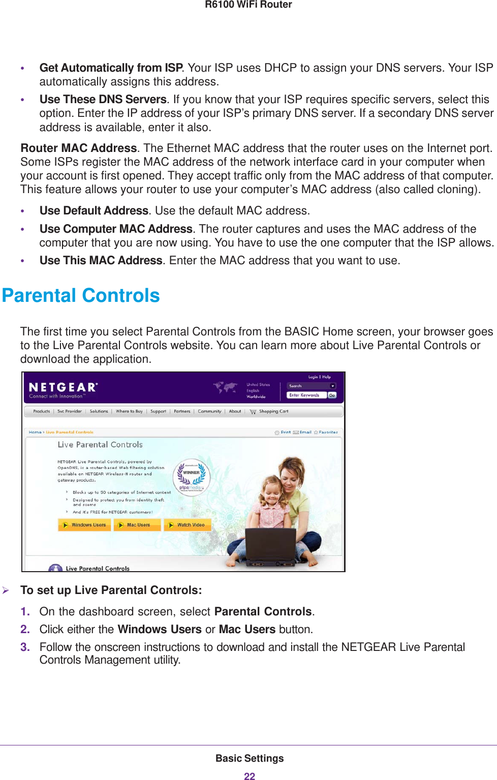 Basic Settings22R6100 WiFi Router •Get Automatically from ISP. Your ISP uses DHCP to assign your DNS servers. Your ISP automatically assigns this address. •Use These DNS Servers. If you know that your ISP requires specific servers, select this option. Enter the IP address of your ISP’s primary DNS server. If a secondary DNS server address is available, enter it also.Router MAC Address. The Ethernet MAC address that the router uses on the Internet port. Some ISPs register the MAC address of the network interface card in your computer when your account is first opened. They accept traffic only from the MAC address of that computer. This feature allows your router to use your computer’s MAC address (also called cloning). •Use Default Address. Use the default MAC address.•Use Computer MAC Address. The router captures and uses the MAC address of the computer that you are now using. You have to use the one computer that the ISP allows.•Use This MAC Address. Enter the MAC address that you want to use.Parental ControlsThe first time you select Parental Controls from the BASIC Home screen, your browser goes to the Live Parental Controls website. You can learn more about Live Parental Controls or download the application. To set up Live Parental Controls:1. On the dashboard screen, select Parental Controls.2. Click either the Windows Users or Mac Users button. 3. Follow the onscreen instructions to download and install the NETGEAR Live Parental Controls Management utility.