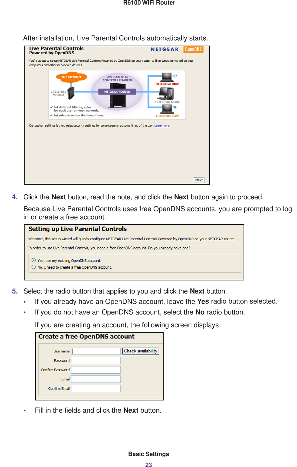 Basic Settings23 R6100 WiFi RouterAfter installation, Live Parental Controls automatically starts.4. Click the Next button, read the note, and click the Next button again to proceed.Because Live Parental Controls uses free OpenDNS accounts, you are prompted to log in or create a free account.5. Select the radio button that applies to you and click the Next button.•If you already have an OpenDNS account, leave the Yes radio button selected. •If you do not have an OpenDNS account, select the No radio button. If you are creating an account, the following screen displays:•Fill in the fields and click the Next button.