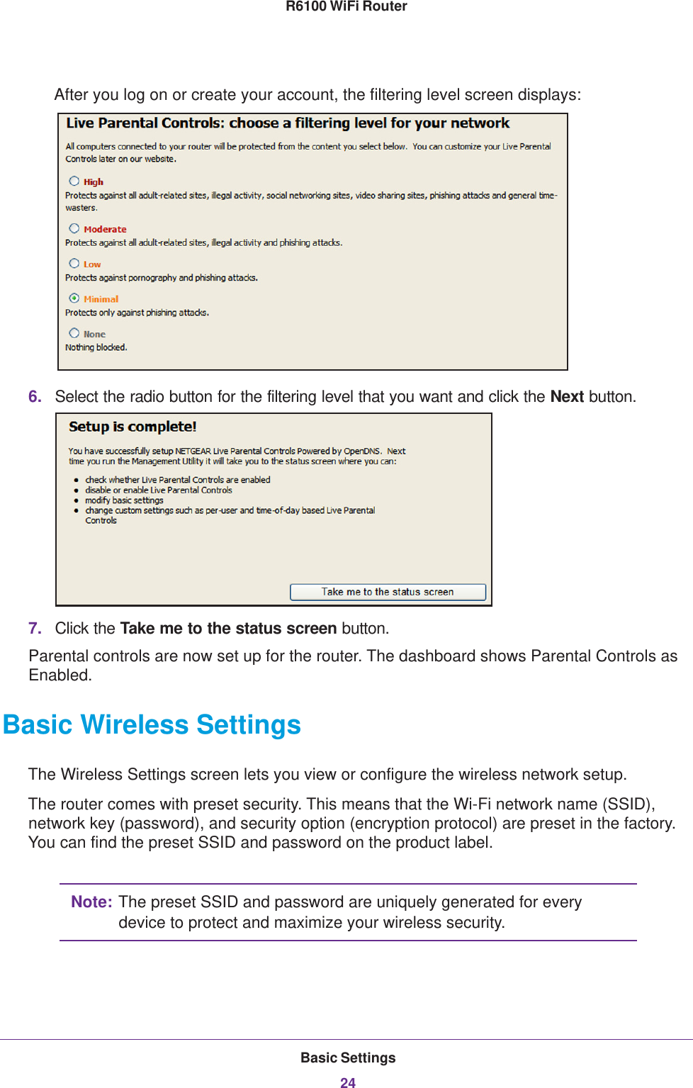 Basic Settings24R6100 WiFi Router After you log on or create your account, the filtering level screen displays:6. Select the radio button for the filtering level that you want and click the Next button.7. Click the Take me to the status screen button.Parental controls are now set up for the router. The dashboard shows Parental Controls as Enabled.Basic Wireless SettingsThe Wireless Settings screen lets you view or configure the wireless network setup.The router comes with preset security. This means that the Wi-Fi network name (SSID), network key (password), and security option (encryption protocol) are preset in the factory. You can find the preset SSID and password on the product label. Note: The preset SSID and password are uniquely generated for every device to protect and maximize your wireless security.