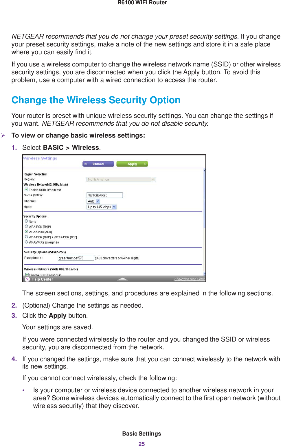 Basic Settings25 R6100 WiFi RouterNETGEAR recommends that you do not change your preset security settings. If you change your preset security settings, make a note of the new settings and store it in a safe place where you can easily find it.If you use a wireless computer to change the wireless network name (SSID) or other wireless security settings, you are disconnected when you click the Apply button. To avoid this problem, use a computer with a wired connection to access the router.Change the Wireless Security OptionYour router is preset with unique wireless security settings. You can change the settings if you want. NETGEAR recommends that you do not disable security.To view or change basic wireless settings:1. Select BASIC &gt; Wireless.The screen sections, settings, and procedures are explained in the following sections.2. (Optional) Change the settings as needed.3. Click the Apply button.Your settings are saved.If you were connected wirelessly to the router and you changed the SSID or wireless security, you are disconnected from the network.4. If you changed the settings, make sure that you can connect wirelessly to the network with its new settings. If you cannot connect wirelessly, check the following:•Is your computer or wireless device connected to another wireless network in your area? Some wireless devices automatically connect to the first open network (without wireless security) that they discover.