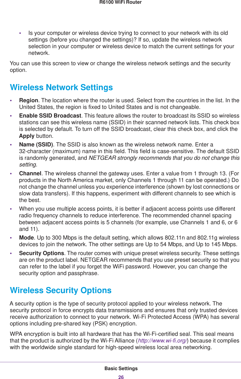 Basic Settings26R6100 WiFi Router •Is your computer or wireless device trying to connect to your network with its old settings (before you changed the settings)? If so, update the wireless network selection in your computer or wireless device to match the current settings for your network.You can use this screen to view or change the wireless network settings and the security option.Wireless Network Settings•Region. The location where the router is used. Select from the countries in the list. In the United States, the region is fixed to United States and is not changeable.•Enable SSID Broadcast. This feature allows the router to broadcast its SSID so wireless stations can see this wireless name (SSID) in their scanned network lists. This check box is selected by default. To turn off the SSID broadcast, clear this check box, and click the Apply button.•Name (SSID). The SSID is also known as the wireless network name. Enter a 32-character (maximum) name in this field. This field is case-sensitive. The default SSID is randomly generated, and NETGEAR strongly recommends that you do not change this setting.•Channel. The wireless channel the gateway uses. Enter a value from 1 through 13. (For products in the North America market, only Channels 1 through 11 can be operated.) Do not change the channel unless you experience interference (shown by lost connections or slow data transfers). If this happens, experiment with different channels to see which is the best. •When you use multiple access points, it is better if adjacent access points use different radio frequency channels to reduce interference. The recommended channel spacing between adjacent access points is 5 channels (for example, use Channels 1 and 6, or 6 and 11).•Mode. Up to 300 Mbps is the default setting, which allows 802.11n and 802.11g wireless devices to join the network. The other settings are Up to 54 Mbps, and Up to 145 Mbps.•Security Options. The router comes with unique preset wireless security. These settings are on the product label. NETGEAR recommends that you use preset security so that you can refer to the label if you forget the WiFi password. However, you can change the security option and passphrase. Wireless Security OptionsA security option is the type of security protocol applied to your wireless network. The security protocol in force encrypts data transmissions and ensures that only trusted devices receive authorization to connect to your network. Wi-Fi Protected Access (WPA) has several options including pre-shared key (PSK) encryption. WPA encryption is built into all hardware that has the Wi-Fi-certified seal. This seal means that the product is authorized by the Wi-Fi Alliance (http://www.wi-fi.org/) because it complies with the worldwide single standard for high-speed wireless local area networking. 