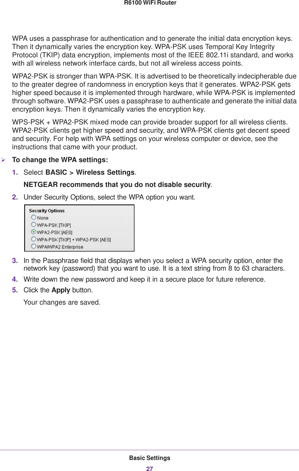 Basic Settings27 R6100 WiFi RouterWPA uses a passphrase for authentication and to generate the initial data encryption keys. Then it dynamically varies the encryption key. WPA-PSK uses Temporal Key Integrity Protocol (TKIP) data encryption, implements most of the IEEE 802.11i standard, and works with all wireless network interface cards, but not all wireless access points. WPA2-PSK is stronger than WPA-PSK. It is advertised to be theoretically indecipherable due to the greater degree of randomness in encryption keys that it generates. WPA2-PSK gets higher speed because it is implemented through hardware, while WPA-PSK is implemented through software. WPA2-PSK uses a passphrase to authenticate and generate the initial data encryption keys. Then it dynamically varies the encryption key. WPS-PSK + WPA2-PSK mixed mode can provide broader support for all wireless clients. WPA2-PSK clients get higher speed and security, and WPA-PSK clients get decent speed and security. For help with WPA settings on your wireless computer or device, see the instructions that came with your product.To change the WPA settings:1. Select BASIC &gt; Wireless Settings.NETGEAR recommends that you do not disable security.2. Under Security Options, select the WPA option you want.3. In the Passphrase field that displays when you select a WPA security option, enter the network key (password) that you want to use. It is a text string from 8 to 63 characters.4. Write down the new password and keep it in a secure place for future reference.5. Click the Apply button.Your changes are saved.