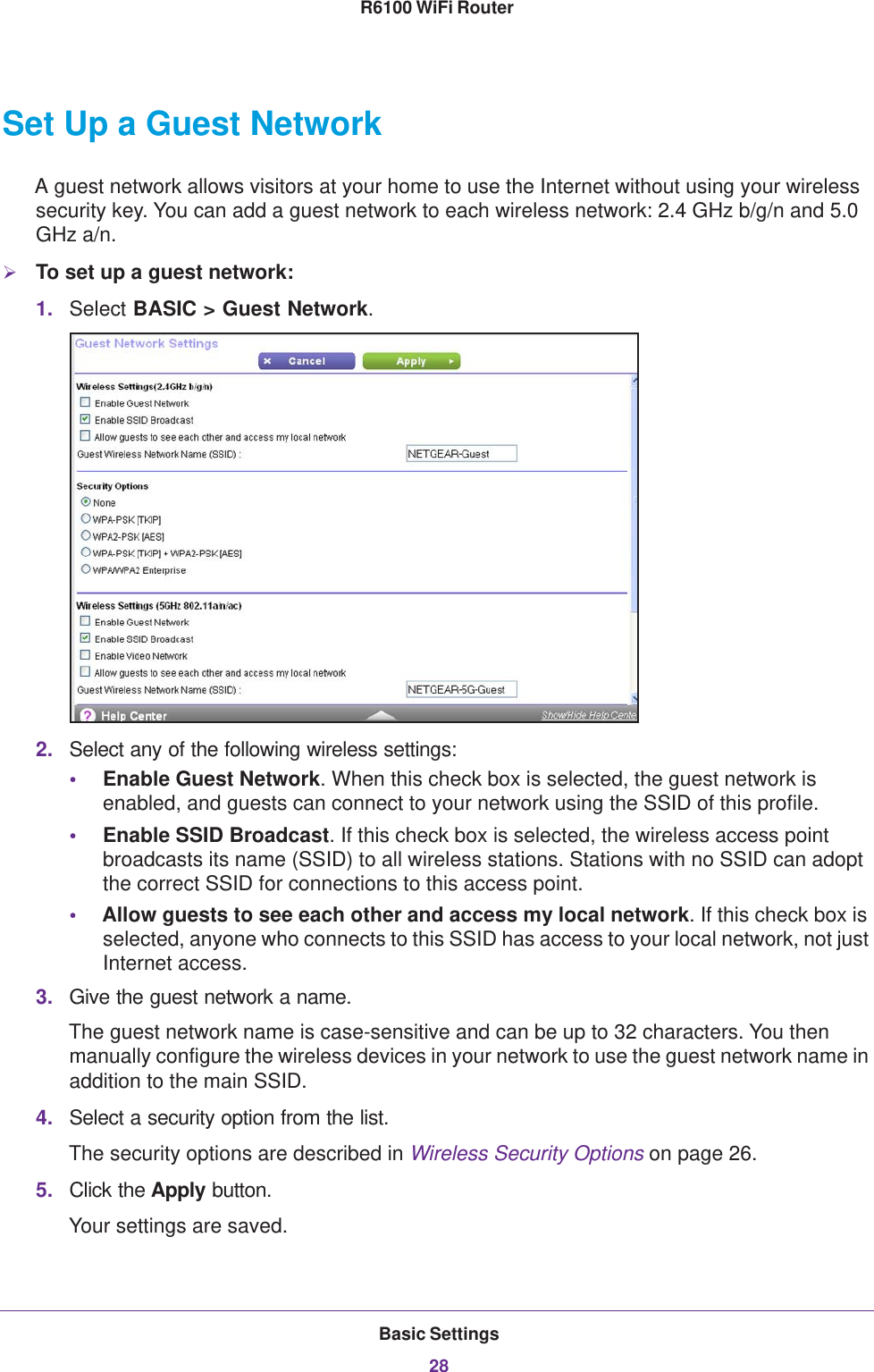 Basic Settings28R6100 WiFi Router Set Up a Guest NetworkA guest network allows visitors at your home to use the Internet without using your wireless security key. You can add a guest network to each wireless network: 2.4 GHz b/g/n and 5.0 GHz a/n. To set up a guest network:1. Select BASIC &gt; Guest Network.2. Select any of the following wireless settings:•Enable Guest Network. When this check box is selected, the guest network is enabled, and guests can connect to your network using the SSID of this profile.•Enable SSID Broadcast. If this check box is selected, the wireless access point broadcasts its name (SSID) to all wireless stations. Stations with no SSID can adopt the correct SSID for connections to this access point.•Allow guests to see each other and access my local network. If this check box is selected, anyone who connects to this SSID has access to your local network, not just Internet access.3. Give the guest network a name.The guest network name is case-sensitive and can be up to 32 characters. You then manually configure the wireless devices in your network to use the guest network name in addition to the main SSID. 4. Select a security option from the list. The security options are described in Wireless Security Options on page  26.5. Click the Apply button. Your settings are saved.