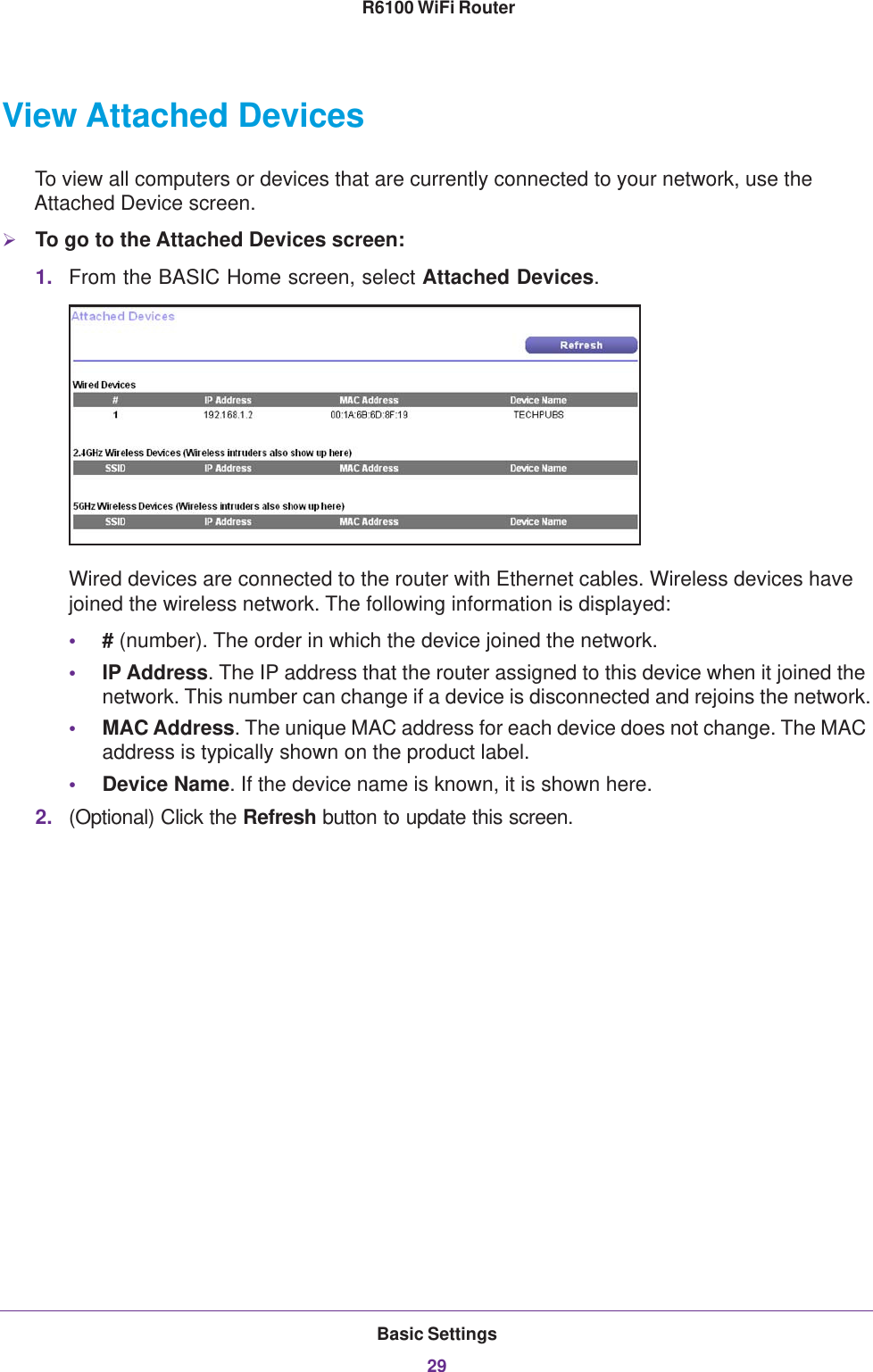 Basic Settings29 R6100 WiFi RouterView Attached DevicesTo view all computers or devices that are currently connected to your network, use the Attached Device screen.To go to the Attached Devices screen:1. From the BASIC Home screen, select Attached Devices.Wired devices are connected to the router with Ethernet cables. Wireless devices have joined the wireless network. The following information is displayed:•# (number). The order in which the device joined the network.•IP Address. The IP address that the router assigned to this device when it joined the network. This number can change if a device is disconnected and rejoins the network.•MAC Address. The unique MAC address for each device does not change. The MAC address is typically shown on the product label.•Device Name. If the device name is known, it is shown here. 2. (Optional) Click the Refresh button to update this screen.