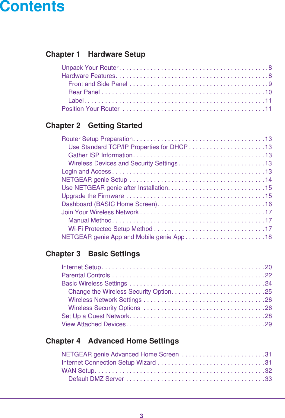 3ContentsChapter 1  Hardware SetupUnpack Your Router. . . . . . . . . . . . . . . . . . . . . . . . . . . . . . . . . . . . . . . . . . .8Hardware Features. . . . . . . . . . . . . . . . . . . . . . . . . . . . . . . . . . . . . . . . . . . .8Front and Side Panel . . . . . . . . . . . . . . . . . . . . . . . . . . . . . . . . . . . . . . . .9Rear Panel . . . . . . . . . . . . . . . . . . . . . . . . . . . . . . . . . . . . . . . . . . . . . . .10Label. . . . . . . . . . . . . . . . . . . . . . . . . . . . . . . . . . . . . . . . . . . . . . . . . . . .11Position Your Router  . . . . . . . . . . . . . . . . . . . . . . . . . . . . . . . . . . . . . . . . .11Chapter 2  Getting StartedRouter Setup Preparation. . . . . . . . . . . . . . . . . . . . . . . . . . . . . . . . . . . . . .13Use Standard TCP/IP Properties for DHCP . . . . . . . . . . . . . . . . . . . . . .13Gather ISP Information. . . . . . . . . . . . . . . . . . . . . . . . . . . . . . . . . . . . . .13Wireless Devices and Security Settings . . . . . . . . . . . . . . . . . . . . . . . . .13Login and Access . . . . . . . . . . . . . . . . . . . . . . . . . . . . . . . . . . . . . . . . . . . .13NETGEAR genie Setup . . . . . . . . . . . . . . . . . . . . . . . . . . . . . . . . . . . . . . .14Use NETGEAR genie after Installation. . . . . . . . . . . . . . . . . . . . . . . . . . . .15Upgrade the Firmware . . . . . . . . . . . . . . . . . . . . . . . . . . . . . . . . . . . . . . . .15Dashboard (BASIC Home Screen). . . . . . . . . . . . . . . . . . . . . . . . . . . . . . .16Join Your Wireless Network . . . . . . . . . . . . . . . . . . . . . . . . . . . . . . . . . . . .17Manual Method. . . . . . . . . . . . . . . . . . . . . . . . . . . . . . . . . . . . . . . . . . . .17Wi-Fi Protected Setup Method . . . . . . . . . . . . . . . . . . . . . . . . . . . . . . . .17NETGEAR genie App and Mobile genie App . . . . . . . . . . . . . . . . . . . . . . .18Chapter 3  Basic SettingsInternet Setup. . . . . . . . . . . . . . . . . . . . . . . . . . . . . . . . . . . . . . . . . . . . . . . 20Parental Controls . . . . . . . . . . . . . . . . . . . . . . . . . . . . . . . . . . . . . . . . . . . . 22Basic Wireless Settings . . . . . . . . . . . . . . . . . . . . . . . . . . . . . . . . . . . . . . .24Change the Wireless Security Option. . . . . . . . . . . . . . . . . . . . . . . . . . .25Wireless Network Settings . . . . . . . . . . . . . . . . . . . . . . . . . . . . . . . . . . .26Wireless Security Options  . . . . . . . . . . . . . . . . . . . . . . . . . . . . . . . . . . .26Set Up a Guest Network. . . . . . . . . . . . . . . . . . . . . . . . . . . . . . . . . . . . . . .28View Attached Devices. . . . . . . . . . . . . . . . . . . . . . . . . . . . . . . . . . . . . . . .29Chapter 4  Advanced Home SettingsNETGEAR genie Advanced Home Screen  . . . . . . . . . . . . . . . . . . . . . . . .31Internet Connection Setup Wizard . . . . . . . . . . . . . . . . . . . . . . . . . . . . . . .31WAN Setup. . . . . . . . . . . . . . . . . . . . . . . . . . . . . . . . . . . . . . . . . . . . . . . . . 32Default DMZ Server . . . . . . . . . . . . . . . . . . . . . . . . . . . . . . . . . . . . . . . .33